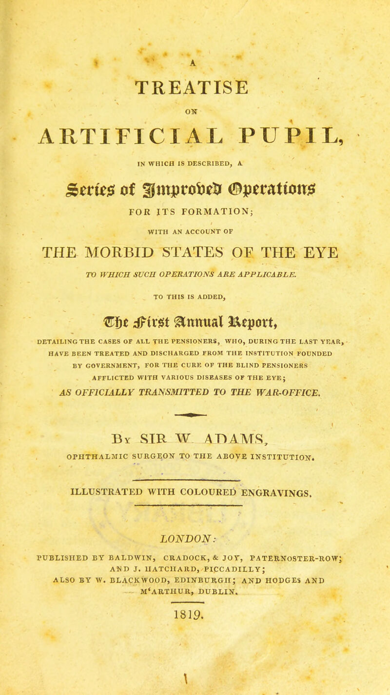 > A TREATISE ON ARTIFICIAL PUPIL, IN WHICH IS DESCRIBED, A. Stm0 of gmptoiJtl? (BptvHtiom FOR JTS FORMATION; WITH AN ACCOUNT OF THE MORBID STATES OF THE EYE TO WHICH SUCH OPERATIONS ARE APPLICABLE. TO THIS IS ADDED, €Sc dFtr^t Annual ISleport, DETAILING THE CASES OF ALL THE PENSIONERS, WHO, DURING THE LAST YEAR, HAVE BEEN TREATED AND DISCHARGED FROM THE INSTITUTION FOUNDED BY GOVERNMENT, FOR THE CURE OF THE BLIND PENSIONERS AFFLICTED WITH VARIOUS DISEASES OF THE EYE; 45 OFFICIALLY TRANSMITTED TO THE WAR-OFFICE. Br SIR W ADAMS, OPHTHALMIC 3URGE0K TO THE ABOVE INSTITUTION. ILLUSTRATED WITH COLOURED ENGRAVINGS. LONDON: PUBLISHED BY BALDWIN, CRADOCK, & JOV, PATERNOSTEU-UOW] AND J. UATCIXARD, PICCADILLY; ALSO BY W. BLACKWOOD, EDINBURGH; AND HODGES AND M'ARTHUR, DUBLIN. 1819. \