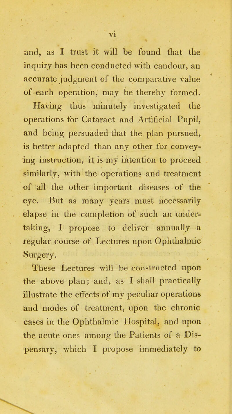 and, as I trust it will be found tTiat the inquiry has been conducted with candour, an accurate judgment of the comparative value of each operation, may be thereby formed. Having thus minutely investigated the operations for Cataract and Artificial Pupil, and being persuaded that the plan pursued, is better adapted than any other for convey- ing instruction, it is my intention to proceed similarly, with the operations and treatment of all the other important diseases of the eye. But as many years must necessarily elapse in the completion of such an under- taking, I propose to deliver annually a regular course of Lectures upon Ophthalmic Surgery. These Lectures will be constructed upon the above plan; and, as I shall practically illustrate the effects of my peculiar operations and modes of treatment, upon the chronic cases in the Ophthalmic Hospital, and upon the acute ones among the Patients of a Dis- pensary, which I propose immediately to