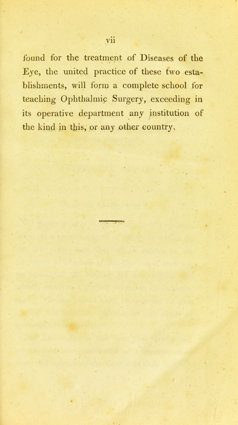 Vll found for the treatment of Diseases of the Ej'e, the united practice of these two esta- bhshments, will form a complete school for teaching Ophthalmia Surgery, exceeding in its operative department any institution of the kin(i in this, or any other country,