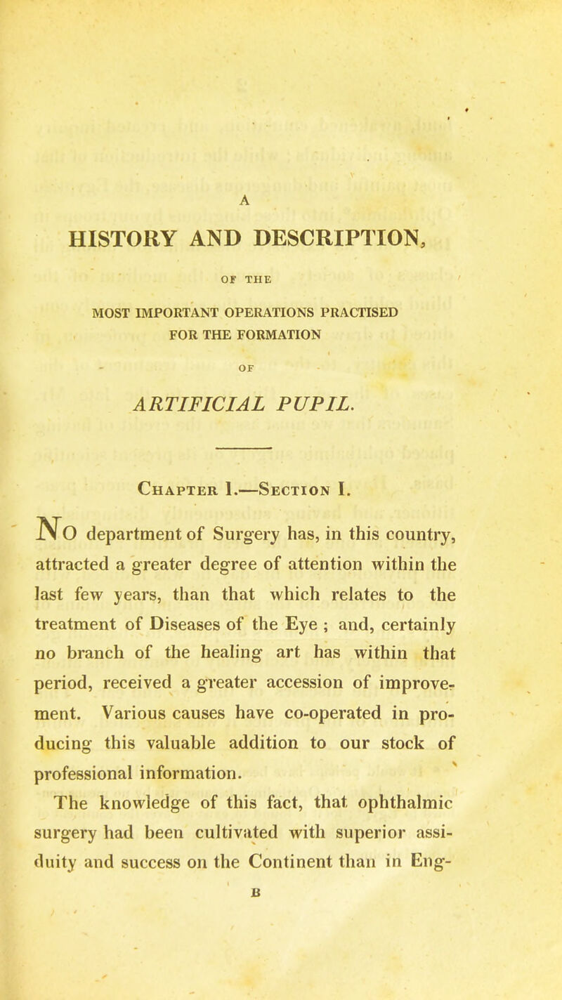 HISTORY AND DESCRIPTIOIS, or THE MOST IMPORTANT OPERATIONS PRACTISED FOR THE FORMATION OF ARTIFICIAL PUPIL. Chapter 1.—Section I. department of Surgery has, in this country, attracted a greater degree of attention within the last few years, than that which relates to the treatment of Diseases of the Eye ; and, certainly no branch of the healing art has within that period, received a greater accession of improver ment. Various causes have co-operated in pro- ducing this valuable addition to our stock of professional information. The knowledge of this fact, that ophthalmic surgery had been cultivated with superior assi- duity and success on the Continent than in Eng-