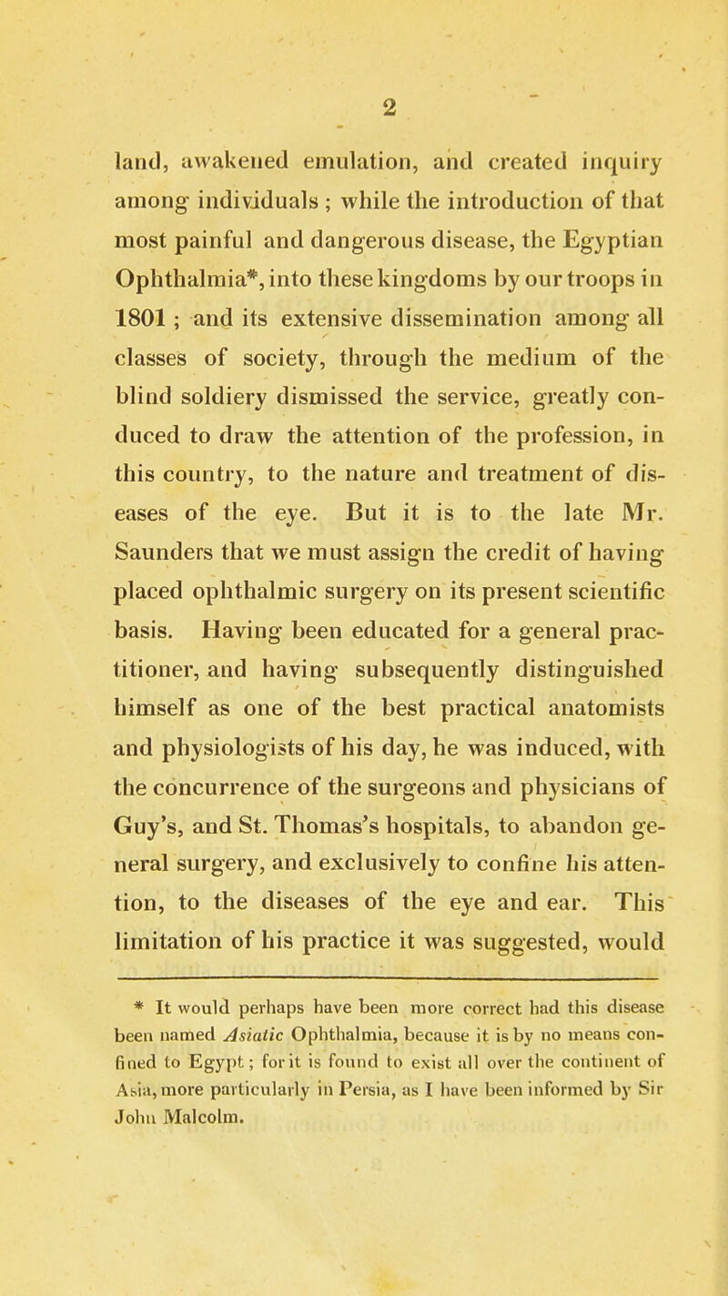 land, awakened emulation, and created inquiry among individuals ; while the introduction of that most painful and dangerous disease, the Egyptian Ophthalmia*, into these kingdoms by our troops in 1801 ; and its extensive dissemination among all classes of society, through the medium of the blind soldiery dismissed the service, greatly con- duced to draw the attention of the profession, in this country, to the nature and treatment of dis- eases of the eye. But it is to the late Mr. Saunders that we must assign the credit of having placed ophthalmic surgery on its present scientific basis. Having been educated for a general prac- titioner, and having subsequently distinguished himself as one of the best practical anatomists and physiologists of his day, he was induced, with the concurrence of the surgeons and physicians of Guy's, and St. Thomas's hospitals, to abandon ge- neral surgery, and exclusively to confine his atten- tion, to the diseases of the eye and ear. This limitation of his practice it was suggested, would * It would perhaps have been more correct had this disease been named Asiatic Ophthal mia, because it is by no means con- fined to Egypt; for it is found to exist all over the continent of Asia, more particularly in Persia, as I have been informed by Sir John Malcolm.