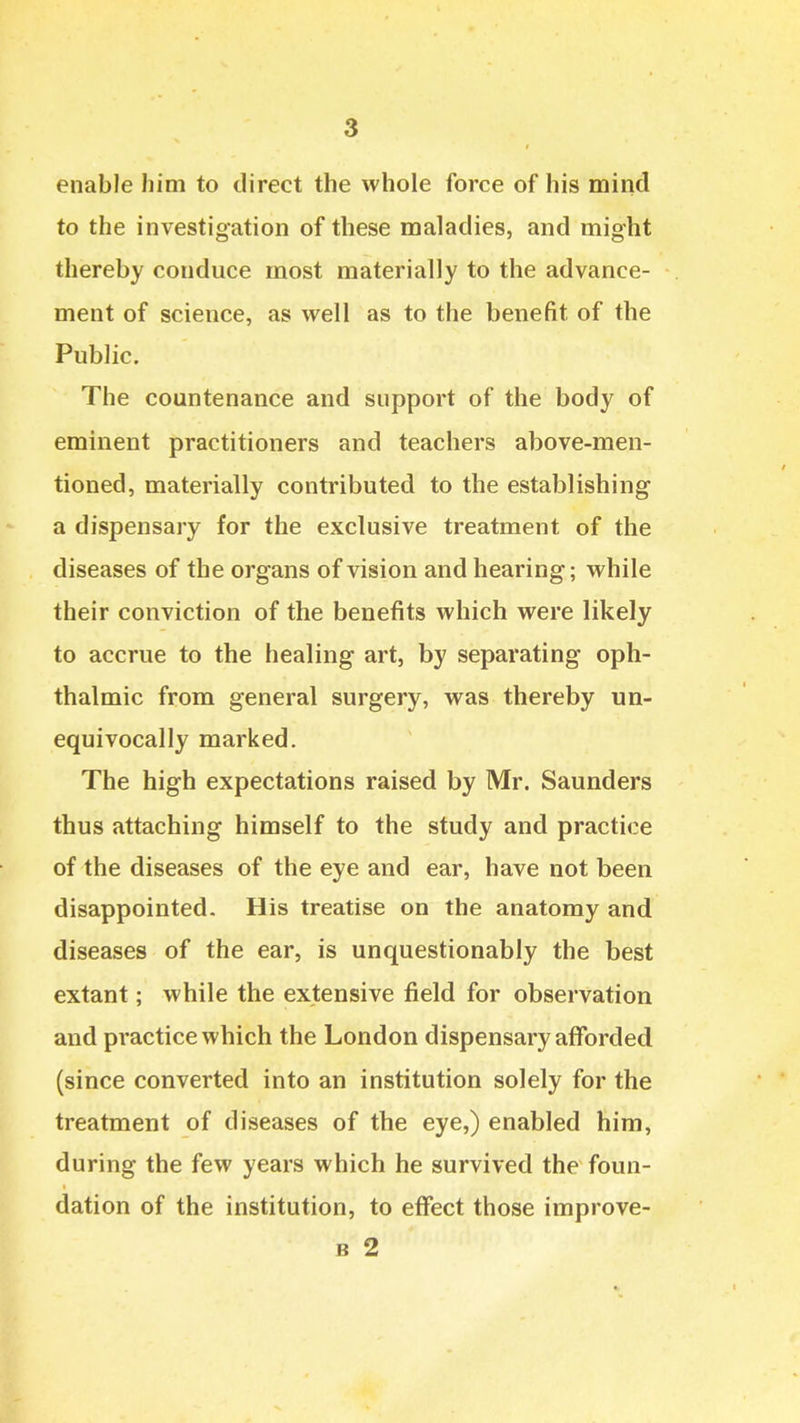 enable him to direct the whole force of his mind to the investigation of these maladies, and might thereby conduce most materially to the advance- ment of science, as well as to the benefit of the Public. The countenance and support of the body of eminent practitioners and teachers above-men- tioned, materially contributed to the establishing a dispensary for the exclusive treatment of the diseases of the organs of vision and hearing; while their conviction of the benefits which were likely to accrue to the healing art, by separating oph- thalmic from general surgery, was thereby un- equivocally marked. The high expectations raised by Mr. Saunders thus attaching himself to the study and practice of the diseases of the eye and ear, have not been disappointed. His treatise on the anatomy and diseases of the ear, is unquestionably the best extant; while the extensive field for observation and practice which the London dispensary afforded (since converted into an institution solely for the treatment of diseases of the eye,) enabled him, during the few years which he survived the foun- dation of the institution, to effect those improve- B 2