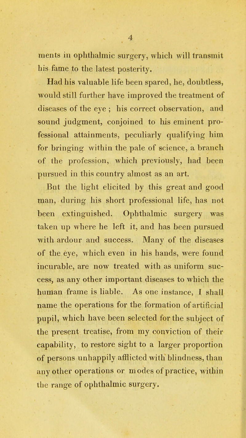 ments in oplithalmic surgery, which will transmit his fame to the latest posterity. Had his valuable life been spared, he, doubtless, would still further have improved the treatment of diseases of the eye ; his correct observation, and sound judgment, conjoined to his eminent pro- fessional attainments, peculiarly qualifying him for bringing within the pale of science, a branch of the profession, which previously, had been pursued in this country almost as an art. But the light elicited by this great and good man, during his short professional life, has not been extinguished. Ophthalmic surgery was taken up where he left it, and has been pursued with ardour and success. Many of the diseases of the eye, which even in his hands, were found incurable, are now treated with as uniform suc- cess, as any other important diseases to which the human frame is liable. As one instance, I shall name the operations for the formation of artificial pupil, which have been selected for the subject of the present treatise, from my conviction of their capability, to restore sight to a larger proportion of persons unhappily afflicted with blindness, than any other operations or modes of practice, within the range of ophthalmic surgery.