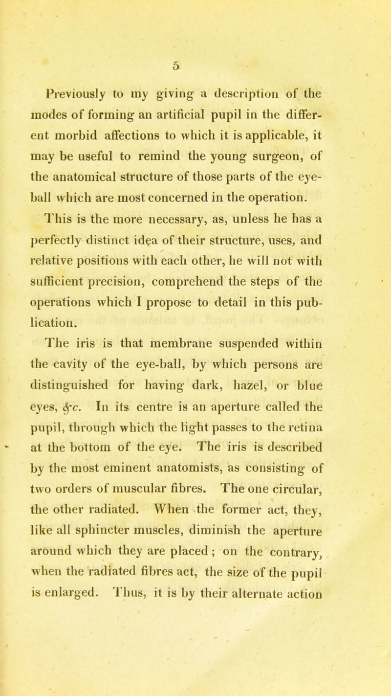 Previously to my giving a description of the modes of forming an artificial pupil in the differ- ent morbid affections to which it is applicable, it may be useful to remind the young surgeon, of the anatomical structure of those parts of the eye- ball which are most concerned in the operation. This is the more necessary, as, unless he has a perfectly distinct id^a of their structure, uses, and relative positions with each other, he will not with sufficient precision, comprehend the steps of the operations which I propose to detail in this pub- lication. The iris is that membrane suspended within the cavity of the eye-ball, by which persons are distinguished for having dark, hazel, or blue eyes, Sfc. In its centre is an aperture called the pupil, through which the light passes to the retina at the bottom of the eye. The iris is described by the most eminent anatomists, as consisting of two orders of muscular fibres. The one circular, the other radiated. When the former act, they, like all sphincter muscles, diminish the aperture around which they are placed; on the contrary, when the radiated fibres act, the size of the pupil is enlarged. I'lius, it is by their alternate action