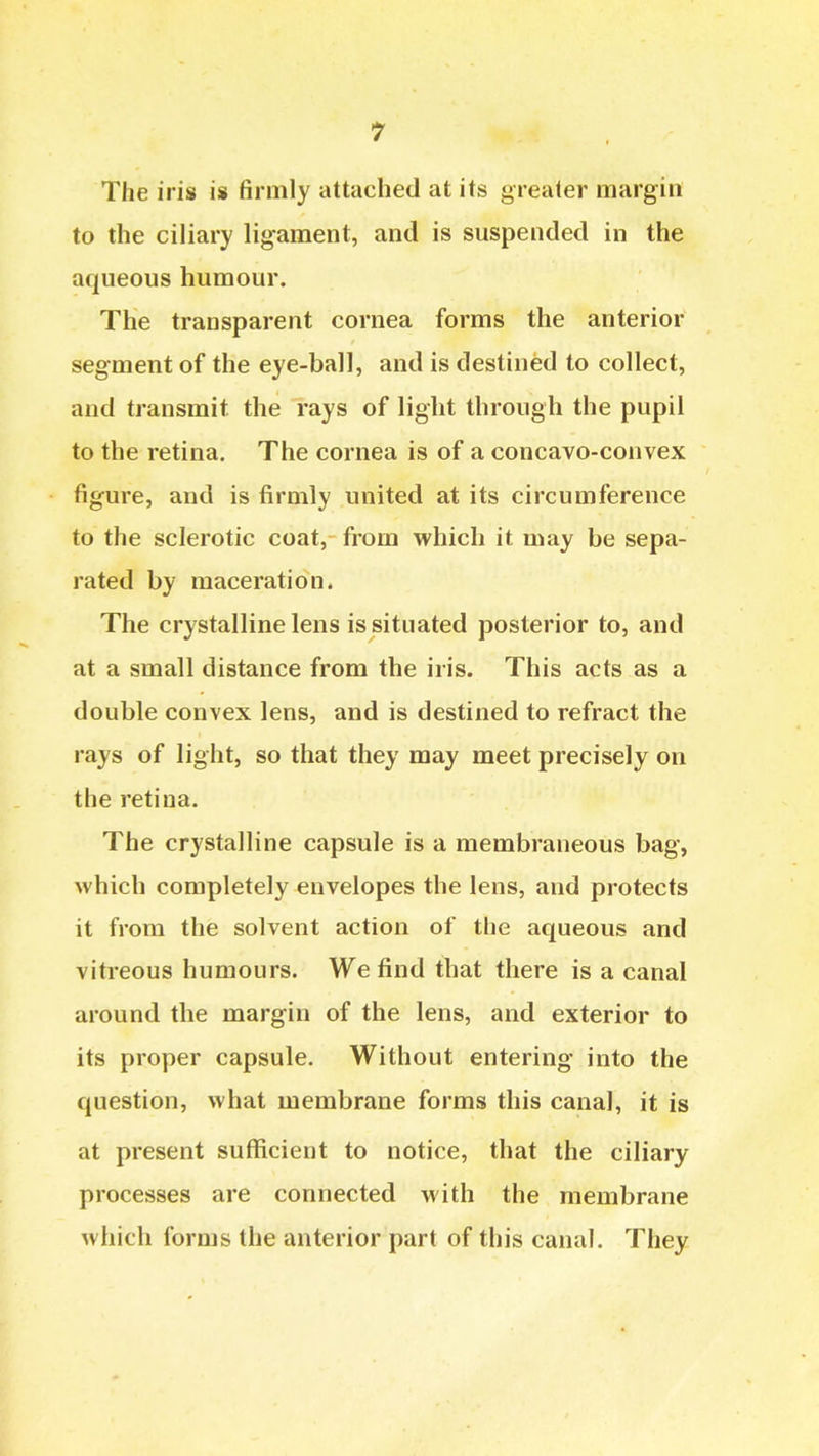 The iris is firmly attached at its greater margin to the ciliary ligament, and is suspended in the aqueous humour. The transparent cornea forms the anterior segment of the eye-ball, and is destined to collect, and transmit the rays of light through the pupil to the retina. The cornea is of a concavo-convex figure, and is firmly united at its circumference to the sclerotic coat, from which it may be sepa- rated by maceration. The crystalline lens is situated posterior to, and at a small distance from the iris. This acts as a double convex lens, and is destined to refract the rays of light, so that they may meet precisely on the retina. The crystalline capsule is a membraneous bag, which completely envelopes the lens, and protects it from the solvent action of the aqueous and vitreous humours. We find that there is a canal around the margin of the lens, and exterior to its proper capsule. Without entering into the question, what membrane forms this canal, it is at present sufficient to notice, that the ciliary processes are connected with the membrane which forms the anterior part of this canal. They