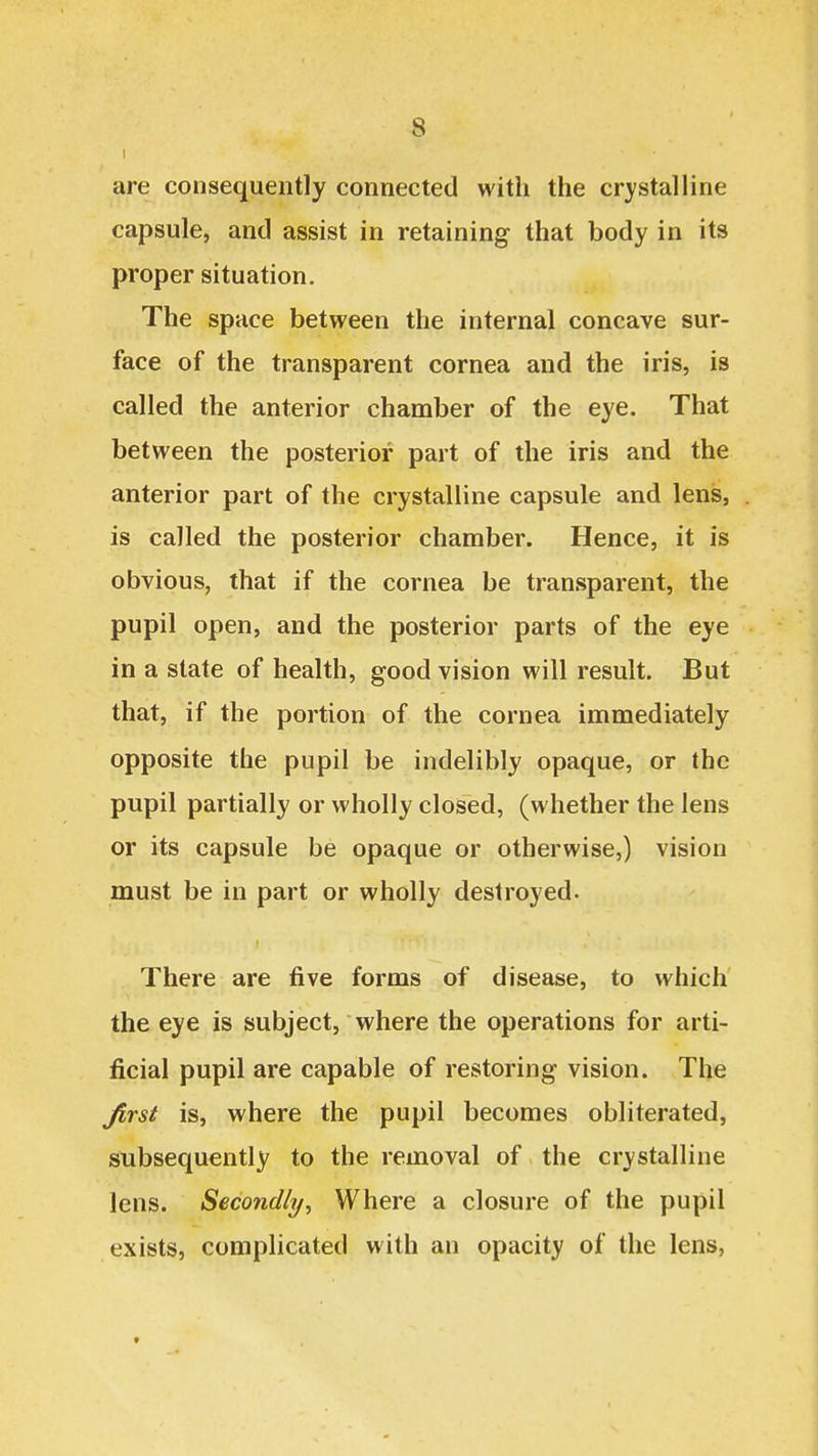 are consequently connected with the crystalline capsule, and assist in retaining that body in its proper situation. The space between the internal concave sur- face of the transparent cornea and the iris, is called the anterior chamber of the eye. That between the posterior part of the iris and the anterior part of the crystalline capsule and lens, is called the posterior chamber. Hence, it is obvious, that if the cornea be transparent, the pupil open, and the posterior parts of the eye in a state of health, good vision will result. But that, if the portion of the cornea immediately opposite the pupil be indelibly opaque, or the pupil partially or wholly closed, (whether the lens or its capsule be opaque or otherwise,) vision must be in part or wholly destroyed. There are five forms of disease, to which the eye is subject, where the operations for arti- ficial pupil are capable of restoring vision. The jirst is, where the pupil becomes obliterated, subsequently to the removal of the crystalline lens. Secondly, Where a closure of the pupil exists, complicated with an opacity of the lens,