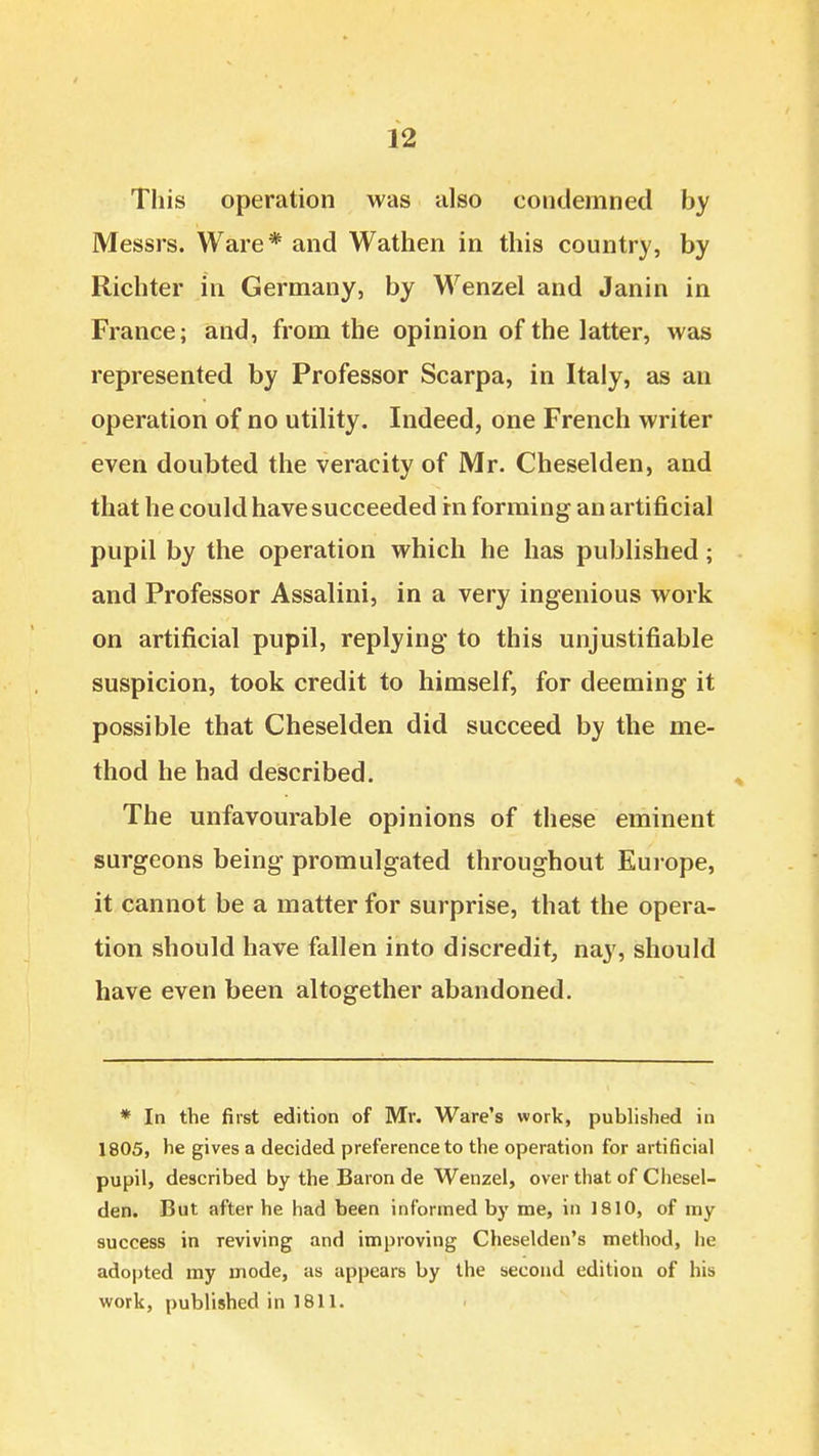 This operation was also condemned by Messrs. Ware* and Wathen in this country, by Richter in Germany, by Wenzel and Janin in France; and, from the opinion of the latter, was represented by Professor Scarpa, in Italy, as an operation of no utility. Indeed, one French writer even doubted the veracity of Mr. Cheselden, and that he could have succeeded rn forming an artificial pupil by the operation which he has published; and Professor Assalini, in a very ingenious work on artificial pupil, replying to this unjustifiable suspicion, took credit to himself, for deeming it possible that Cheselden did succeed by the me- thod he had described. The unfavourable opinions of these eminent surgeons being promulgated throughout Europe, it cannot be a matter for surprise, that the opera- tion should have fallen into discredit, nay, should have even been altogether abandoned. * In the first edition of Mr. Ware's work, published in 1805, he gives a decided preference to the operation for artificial pupil, described by the Baron de Wenzel, over that of Chesel- den. But after he had been informed by me, in 1810, of my success in reviving and improving Cheselden's method, he adopted my mode, as appears by the second edition of his work, published in 1811.