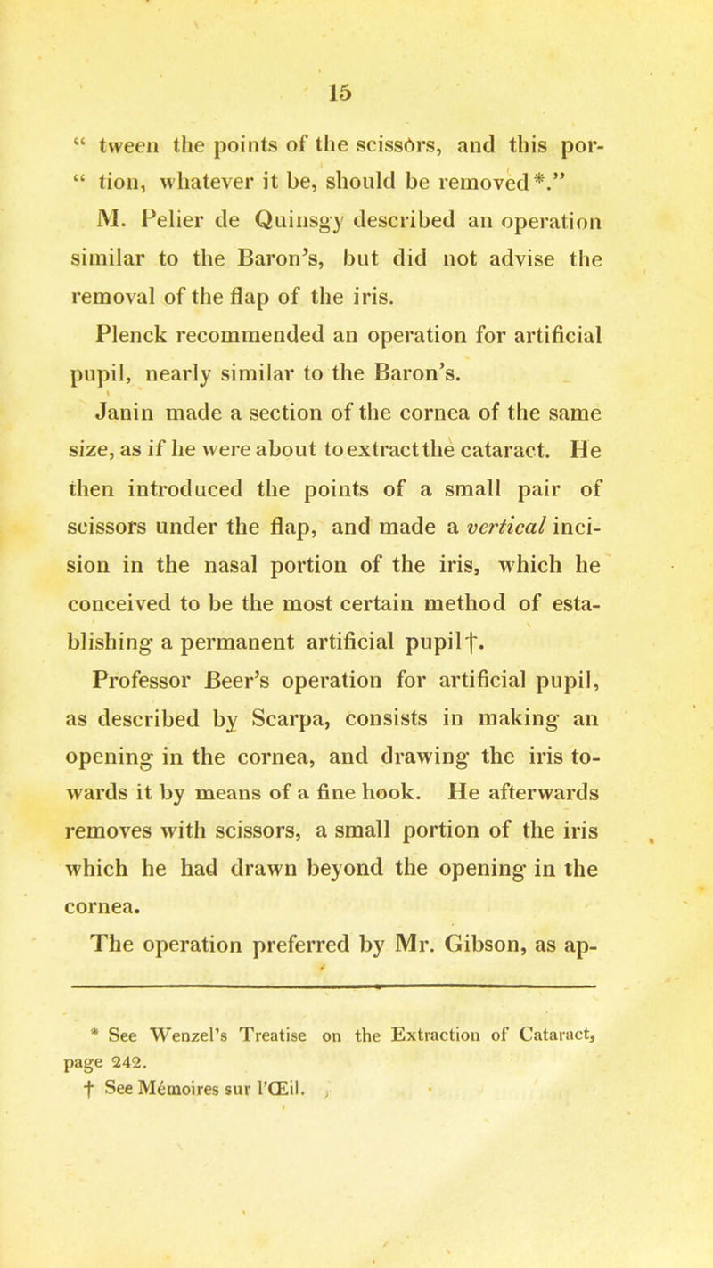  tween the points of the sciss6rs, and this por-  tion, whatever it be, should be removed*. M. Peher de Quinsgy described an operation similar to the Baron's, but did not advise the removal of the flap of the iris. Plenck recommended an operation for artificial pupil, nearly similar to the Baron's. Janin made a section of the cornea of the same size, as if he were about to extract the cataract. He then introduced the points of a small pair of scissors under the flap, and made a vertical inci- sion in the nasal portion of the iris, which he conceived to be the most certain method of esta- blishing a permanent artificial pupilf. Professor Beer's operation for artificial pupil, as described by Scarpa, consists in making an opening in the cornea, and drawing the iris to- wards it by means of a fine hook. He afterwards removes with scissors, a small portion of the iris which he had drawn beyond the opening in the cornea. The operation preferred by Mr. Gibson, as ap- * See Wenzel's Treatise on the Extraction of Cataract, page 242, t See Memoires sur I'CEii. ,