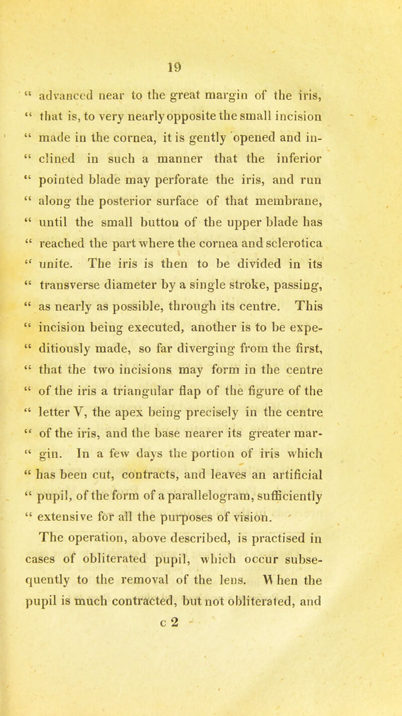  advanced near to the great margin of the iris,  that is, to very nearly opposite the small incision  made in the cornea, it is gently opened and in-  ciined in such a manner that the inferior *' pointed blade may perforate the iris, and run  along the posterior surface of that membrane,  until the small button of the upper blade has  reached the part where the cornea and sclerotica  unite. The iris is then to be divided in its  transverse diameter by a single stroke, passing,  as nearly as possible, through its centre. This *' incision being executed, another is to be expe-  ditiously made, so far diverging from the first,  that the two incisions may form in the centre  of the iris a triangular flap of the figure of the  letter V, the apex being precisely in the centre  of the iris, and the base nearer its greater mar-  gin. In a few days the portion of iris which  has been cut, contracts, and leaves an artificial  pupil, of the form of a parallelogram, suflSiciently  extensive for all the purposes of vision. ' The operation, above described, is practised in cases of obliterated pupil, which occur subse- quently to the removal of the lens. M hen the pupil is much contracted, but not obliterated, and c 2