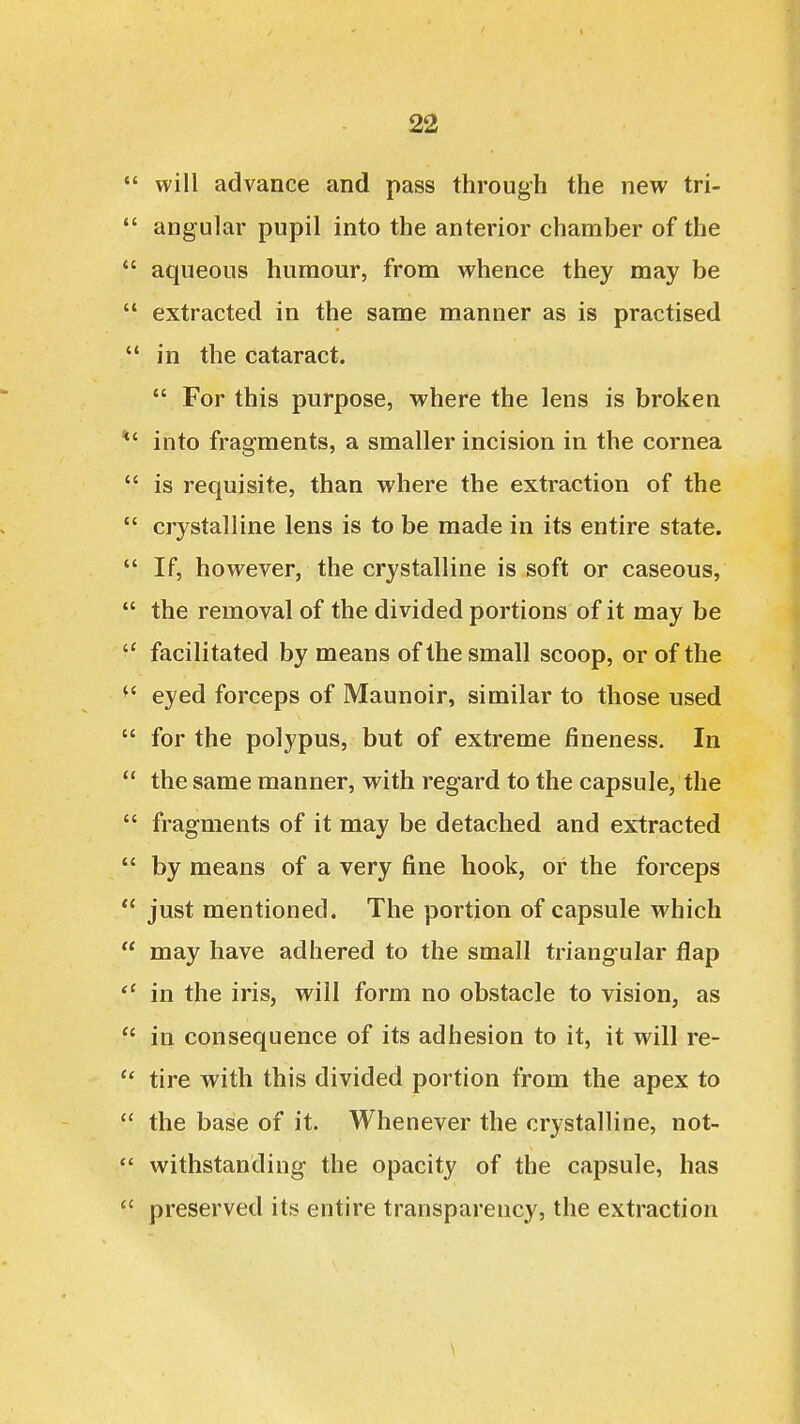  will advance and pass through the new tri-  angular pupil into the anterior chamber of the  aqueous humour, from whence they may be  extracted in the same manner as is practised  in the cataract.  For this purpose, where the lens is broken *' into fragments, a smaller incision in the cornea  is requisite, than where the extraction of the  crystalline lens is to be made in its entire state.  If, however, the crystalline is soft or caseous,  the removal of the divided portions of it may be  facilitated by means of the small scoop, or of the ^' eyed forceps of Maunoir, similar to those used  for the polypus, but of extreme fineness. In  the same manner, with regard to the capsule, the  fragments of it may be detached and extracted  by means of a very fine hook, or the forceps  just mentioned. The portion of capsule which  may have adhered to the small triangular flap in the iris, will form no obstacle to vision, as  in consequence of its adhesion to it, it will re-  tire with this divided portion from the apex to  the base of it. Whenever the crystalline, not-  withstanding the opacity of the capsule, has  preserved its entire transparency, the extraction