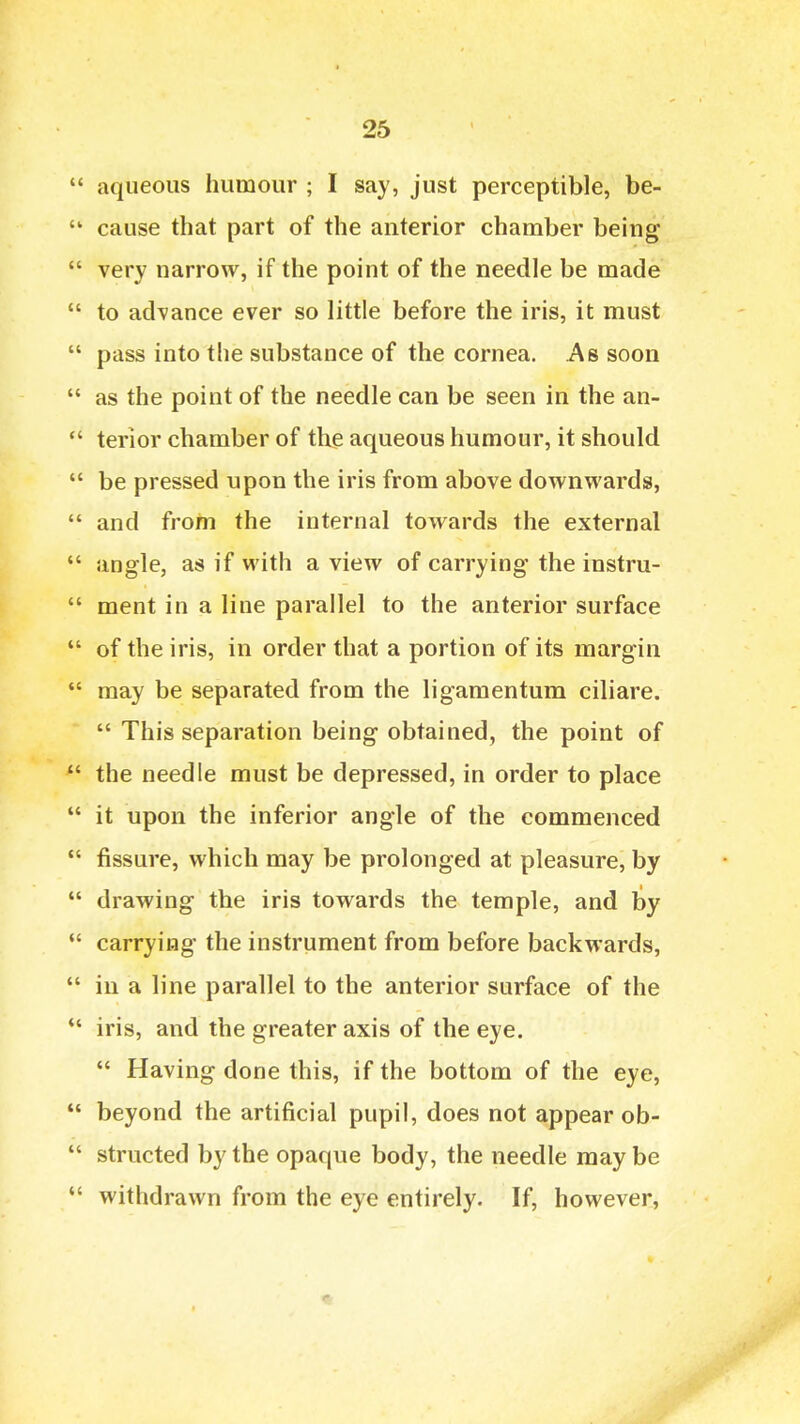  aqueous humour ; I say, just perceptible, be-  cause that part of the anterior chamber being  very narrow, if the point of the needle be made  to advance ever so little before the iris, it must  pass into the substance of the cornea. As soon  as the point of the needle can be seen in the an-  terior chamber of the aqueous humour, it should  be pressed upon the iris from above downwards,  and from the internal towards the external  angle, as if with a view of carrying the instru-  ment in a line parallel to the anterior surface  of the iris, in order that a portion of its margin  may be separated from the ligamentum ciliare.  This separation being obtained, the point of  the needle must be depressed, in order to place  it upon the inferior angle of the commenced  fissure, which may be prolonged at pleasure, by  drawing the iris towards the temple, and by  carrying the instrument from before backwards,  in a line parallel to the anterior surface of the *' iris, and the greater axis of the eye.  Having done this, if the bottom of the eye,  beyond the artificial pupil, does not appear ob-  structed by the opaque body, the needle may be  withdrawn from the eye entirely. If, however,