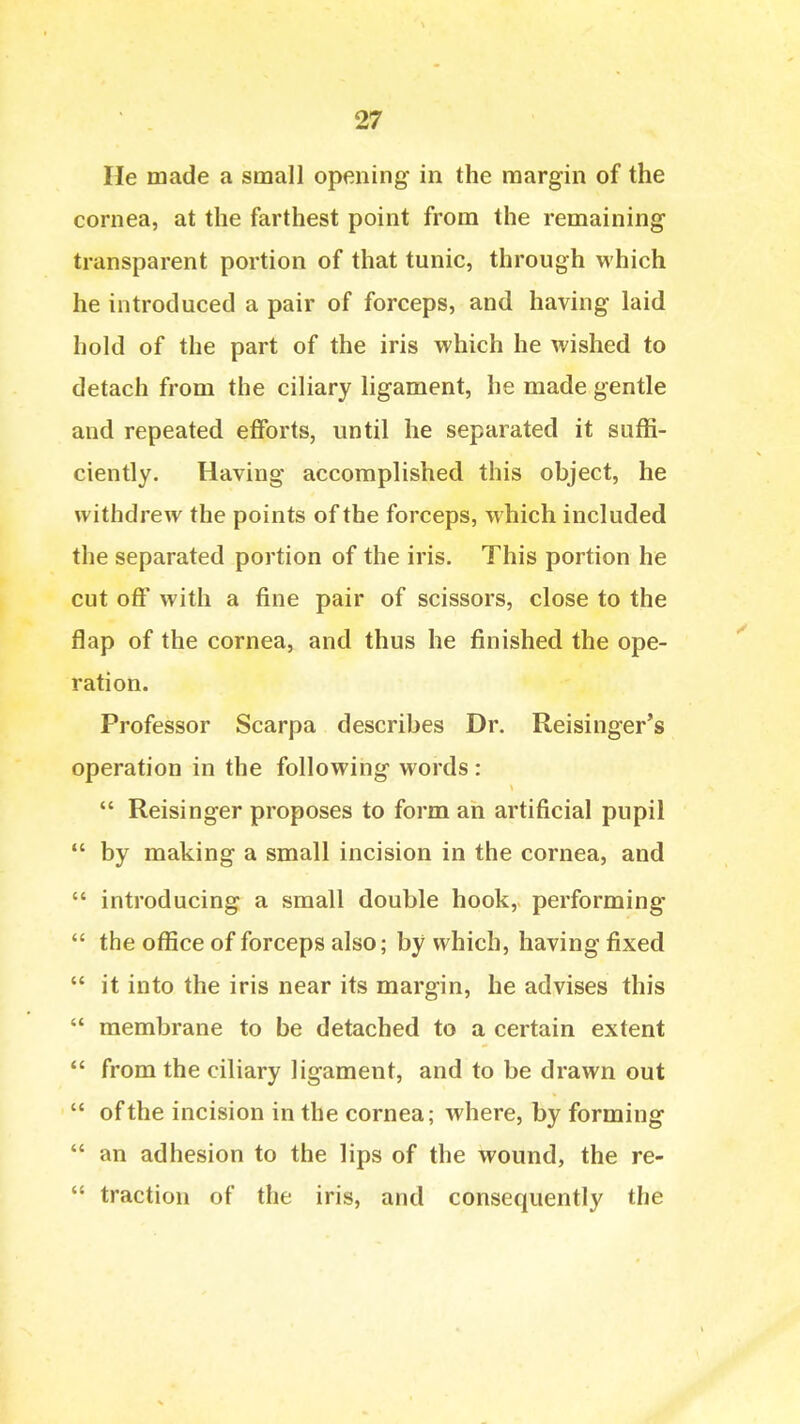 He made a small opening in the margin of the cornea, at the farthest point from the remaining transparent portion of that tunic, through which he introduced a pair of forceps, and having laid hold of the part of the iris which he wished to detach from the ciliary ligament, he made gentle and repeated efforts, until he separated it suffi- ciently. Having accomplished this object, he withdrew the points of the forceps, which included the separated portion of the iris. This portion he cut off with a fine pair of scissors, close to the flap of the cornea, and thus he finished the ope- ration. Professor Scarpa describes Dr. Reisinger's operation in the following words :  Reisinger proposes to form an artificial pupil  by making a small incision in the cornea, and  introducing a small double hook, performing  the office of forceps also; by which, having fixed  it into the iris near its margin, he advises this  membrane to be detached to a certain extent *' from the ciliary ligament, and to be drawn out  of the incision in the cornea; where, by forming  an adhesion to the lips of the wound, the re-  traction of the iris, and consequently the