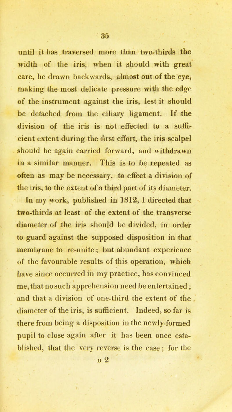 until it has traversed raore than two-thirds the width of the iris, when it should with great care, he drawn backwards, almost out of the eye, making the most delicate pressure with the edge of the instrument against the iris, lest it should be detached from the ciliary ligament. If the division of the iris is not effected to a suffi- cient extent during the first effort, the iris scalpel should be again carried forward, and withdrawn in a similar manner. This is to be repeated as often as may be necessary, to effect a division of the iris, to the extent of a third part of its diameter. In my work, published in 1812, I directed that n two-thirds at least of the extent of the transverse diameter of the iris should be divided, in order to guard against the supposed disposition in that membrane to re-unite; but abundant experience of the favourable results of this operation, which have since occurred in my practice, has convinced me, that no such apprehension need be entertained ; and that a division of one-third the extent of the diameter of the iris, is sufficient. Indeed, so far is there from being a disposition in the newly-formed pupil to close again after it has been once esta- blished, that the very reverse is the case ; for the 0 2