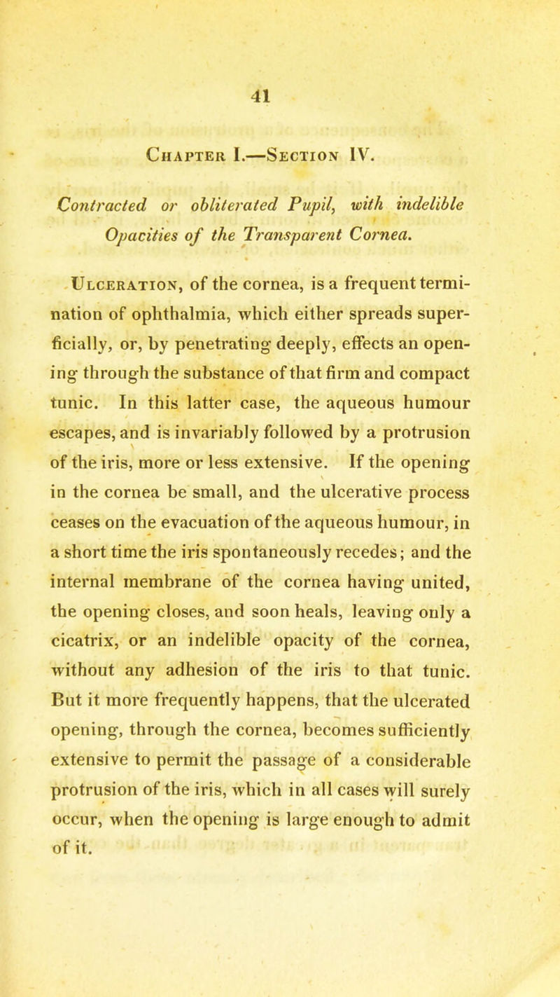 Chapter I.—Section IV. Contracted or obliterated Pupil, with indelible Opacities of the Transparent Cornea, Ulceration, of the cornea, is a frequent termi- nation of ophthalmia, which either spreads super- ficially, or, by penetrating deeply, effects an open- ing through the substance of that firm and compact tunic. In this latter case, the aqueous humour escapes, and is invariably followed by a protrusion of the iris, more or less extensive. If the opening in the cornea be small, and the ulcerative process ceases on the evacuation of the aqueous humour, in a short time the iris spontaneously recedes; and the internal membrane of the cornea having united, the opening closes, and soon heals, leaving only a cicatrix, or an indelible opacity of the cornea, without any adhesion of the iris to that tunic. But it more frequently happens, that the ulcerated opening, through the cornea, becomes sufficiently extensive to permit the passage of a considerable protrusion of the iris, which in all cases will surely occur, when the opening is large enough to admit of it.