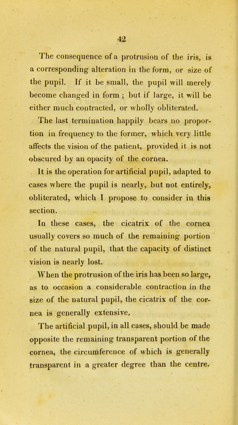 The consequence of a protrusion of the iris, is a corresponding alteration in the form, or size of the pupil. If it be small, the pupil will merely become changed in form ; but if large, it will be either much contracted, or wholly obliterated. The last termination happily bears no propor- tion in frequency to the former, which very little affects the vision of the patient, provided it is not obscured by an opacity of the cornea. It is the operation for artificial pupil, adapted to cases Avhere the pupil is nearly, but not entirely, obliterated, which I propose to consider in this section. In these cases, the cicatrix of the cornea usually covers so much of the remaining portion of the natural pupil, that the capacity of distinct vision is nearly lost. When the protrusion of the iris has been so large, as to occasion a considerable contraction in the size of the natural pupil, the cicatrix of the cor- nea is generally extensive. The artificial pupil, in all cases, should be made opposite the remaining transparent portion of the cornea, the circumference of which is generally transparent in a greater degree than the centre.