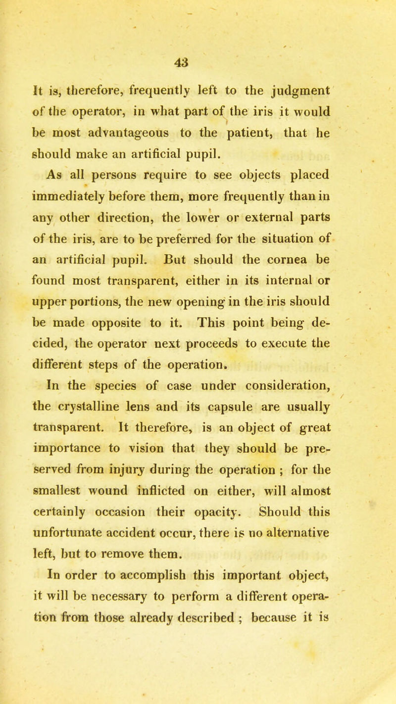 43 It is, therefore, frequently left to the judgment of the operator, in what part of the iris it would be most advantageous to the patient, that he should make an artificial pupil. As all persons require to see objects placed immediately before them, more frequently than in any other direction, the lower or external parts of the iris, are to be preferred for the situation of an artificial pupil. But should the cornea be found most transparent, either in its internal or upper portions, the new opening in the iris should be made opposite to it. This point being de- cided, the operator next proceeds to execute the different steps of the operation. In the species of case under consideration, the crystalline lens and its capsule are usually transparent. It therefore, is an object of great importance to vision that they should be pre- served from injury during the operation ; for the smallest wound inflicted on either, will almost certainly occasion their opacity. Should this unfortunate accident occur, there is no alternative left, but to remove them. In order to accomplish this important object, it will be necessary to perform a different opera- tion from those already described ; because it is