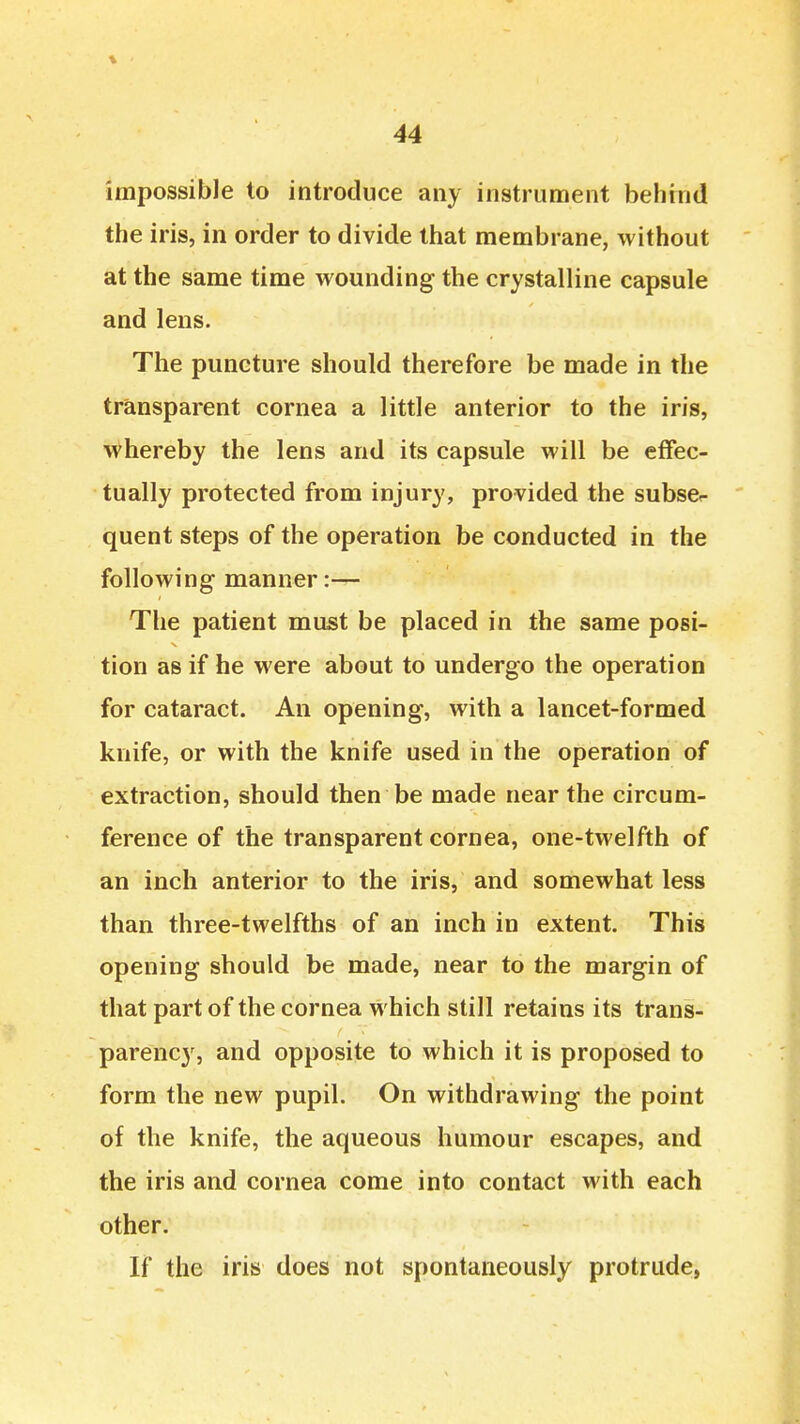 \ 44 impossible to introduce any instrument behind the iris, in order to divide that membrane, without at the same time wounding the crystalline capsule and lens. The puncture should therefore be made in the transparent cornea a little anterior to the iris, whereby the lens and its capsule will be effec- tually protected from injury, provided the subscr quent steps of the operation be conducted in the following manner:— The patient must be placed in the same posi- tion as if he were about to undergo the operation for cataract. An opening, with a lancet-formed knife, or with the knife used in the operation of extraction, should then be made near the circum- ference of the transparent cornea, one-twelfth of an inch anterior to the iris, and somewhat less than three-twelfths of an inch in extent. This opening should be made, near to the margin of that part of the cornea which still retains its trans- parency, and opposite to which it is proposed to form the new pupil. On withdrawing the point of the knife, the aqueous humour escapes, and the iris and cornea come into contact with each other. If the iris does not spontaneously protrude,