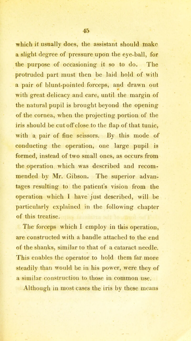 which it usually does, the assistant should make a slight degree of pressure upon the eye-ball, for the purpose of occasioning it so to do. The protruded part must then be laid hold of with a pair of blunt-pointed forceps, and drawn out with great delicacy and care, until the margin of the natural pupil is brought beyond the opening of the cornea, when the projecting portion of the iris should be cut off close to the flap of that tunic, with a pair of fine scissors. By this mode of conducting the operation, one large pupil is formed, instead of two small ones, as occurs from the operation which was described and recom- mended by Mr. Gibson. The superior advan- tages resulting to the patient's vision from the operation which I have just described, will be particularly explained in the following chapter of this treatise. The forceps which I employ in this operation, are constructed with a handle attached to the end of the shanks, similar to that of a cataract needle. This enables the operator to hold them far more steadily than would be in his power, were they of a similar construction to those in common use. Although in most cases the iris by these means