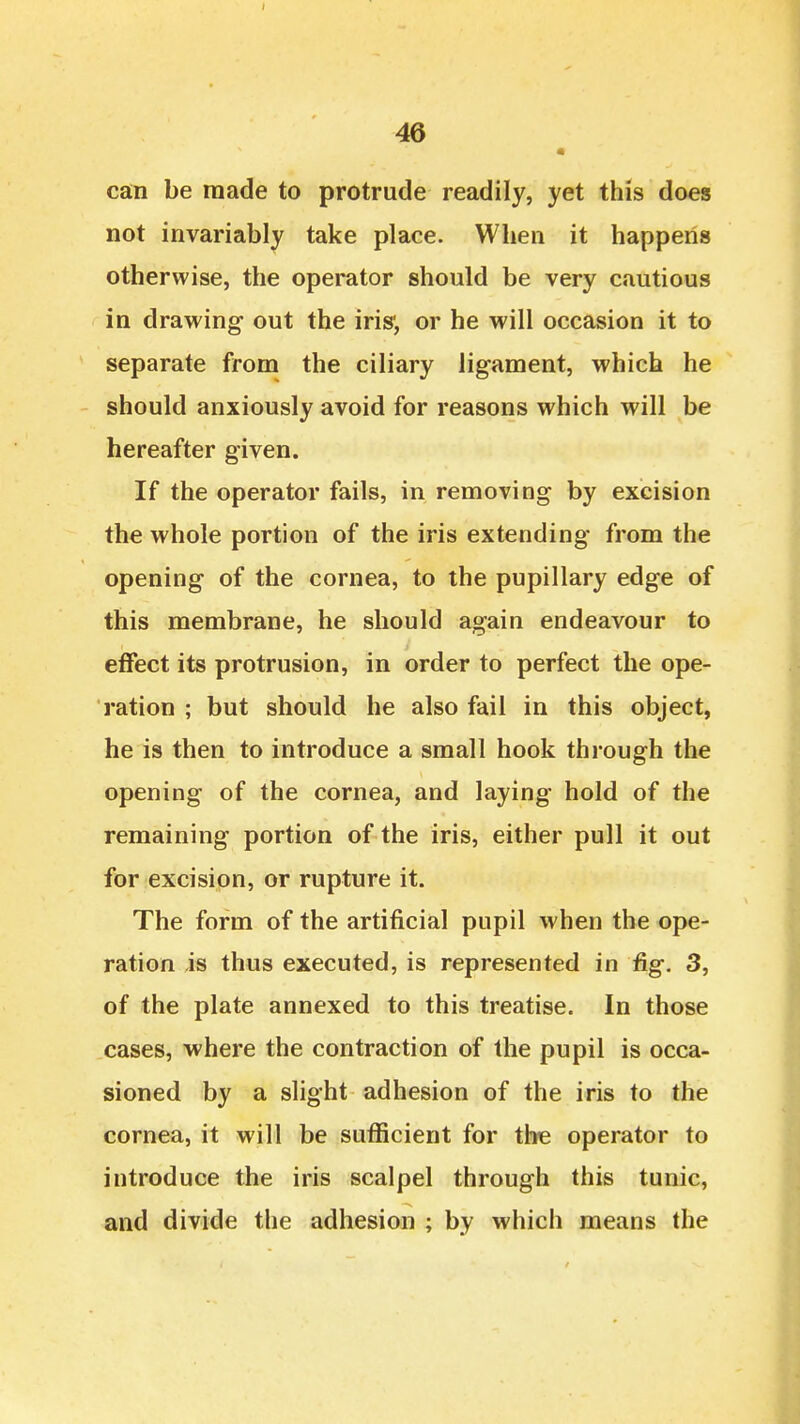 • can be made to protrude readily, yet this does not invariably take place. When it happens otherwise, the operator should be very cautious in drawing out the iris', or he will occasion it to separate from the ciliary ligament, which he should anxiously avoid for reasons which will be hereafter given. If the operator fails, in removing by excision the whole portion of the iris extending from the opening of the cornea, to the pupillary edge of this membrane, he should again endeavour to effect its protrusion, in order to perfect the ope- ration ; but should he also fail in this object, he is then to introduce a small hook through the opening of the cornea, and laying hold of the remaining portion of the iris, either pull it out for excisipn, or rupture it. The form of the artificial pupil when the ope- ration is thus executed, is represented in fig. 3, of the plate annexed to this treatise. In those cases, where the contraction of the pupil is occa- sioned by a slight adhesion of the iris to the cornea, it will be sufficient for the operator to introduce the iris scalpel through this tunic, and divide the adhesion ; by which means the
