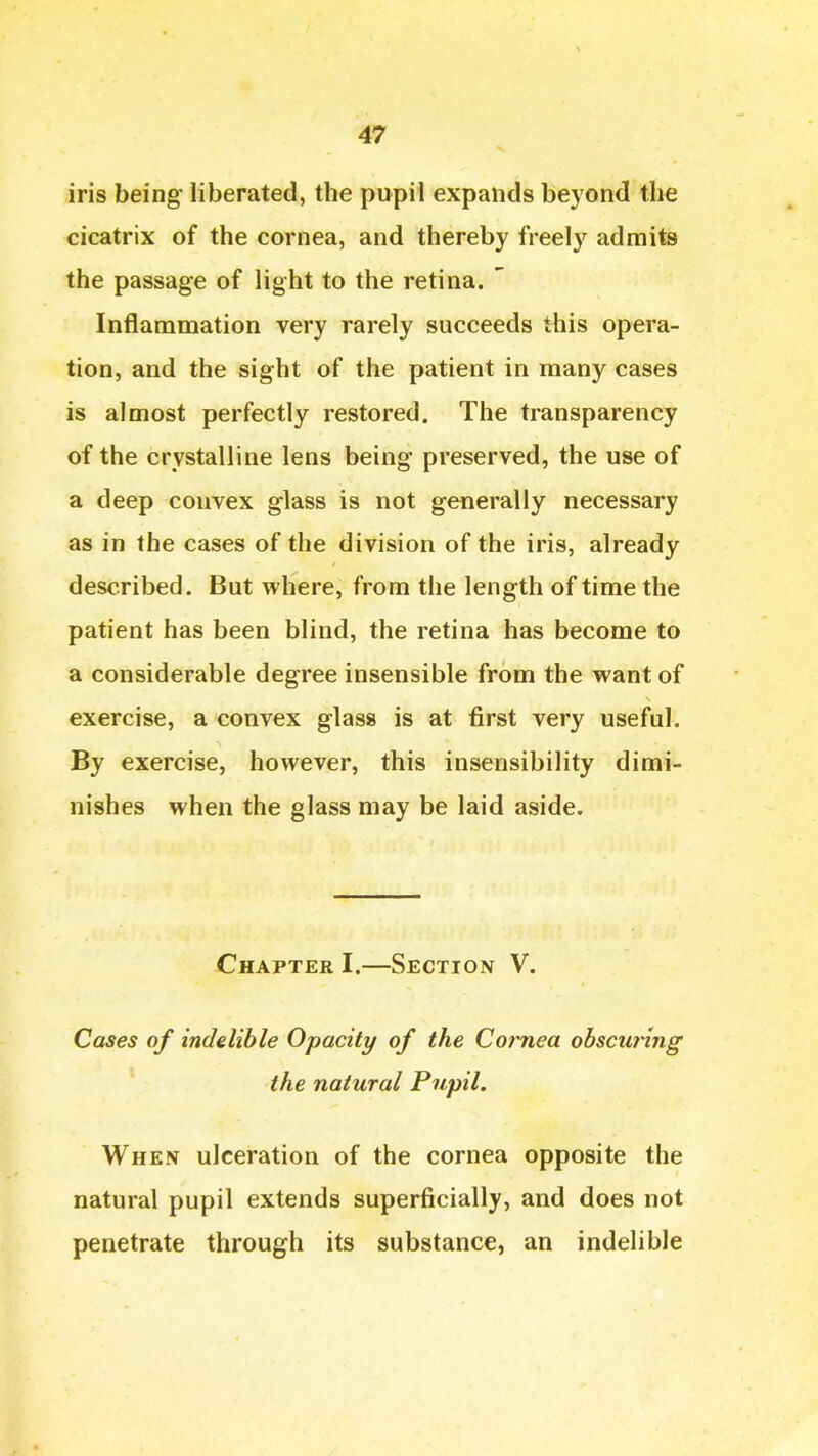 iris being* liberated, the pupil expands beyond the cicatrix of the cornea, and thereby freely admits the passage of light to the retina. ' Inflammation very rarely succeeds this opera- tion, and the sight of the patient in many cases is almost perfectly restored. The transparency of the crystalline lens being preserved, the use of a deep convex glass is not generally necessary as in the cases of the division of the iris, already described. But where, from the length of time the patient has been blind, the retina has become to a considerable degree insensible from the want of exercise, a convex glass is at first very useful. By exercise, however, this insensibility dimi- nishes when the glass may be laid aside. Chapter I.—Section V. Cases of indelible Opacity of the Co?mea obscuring the natural Pupil. When ulceration of the cornea opposite the natural pupil extends superficially, and does not penetrate through its substance, an indelible