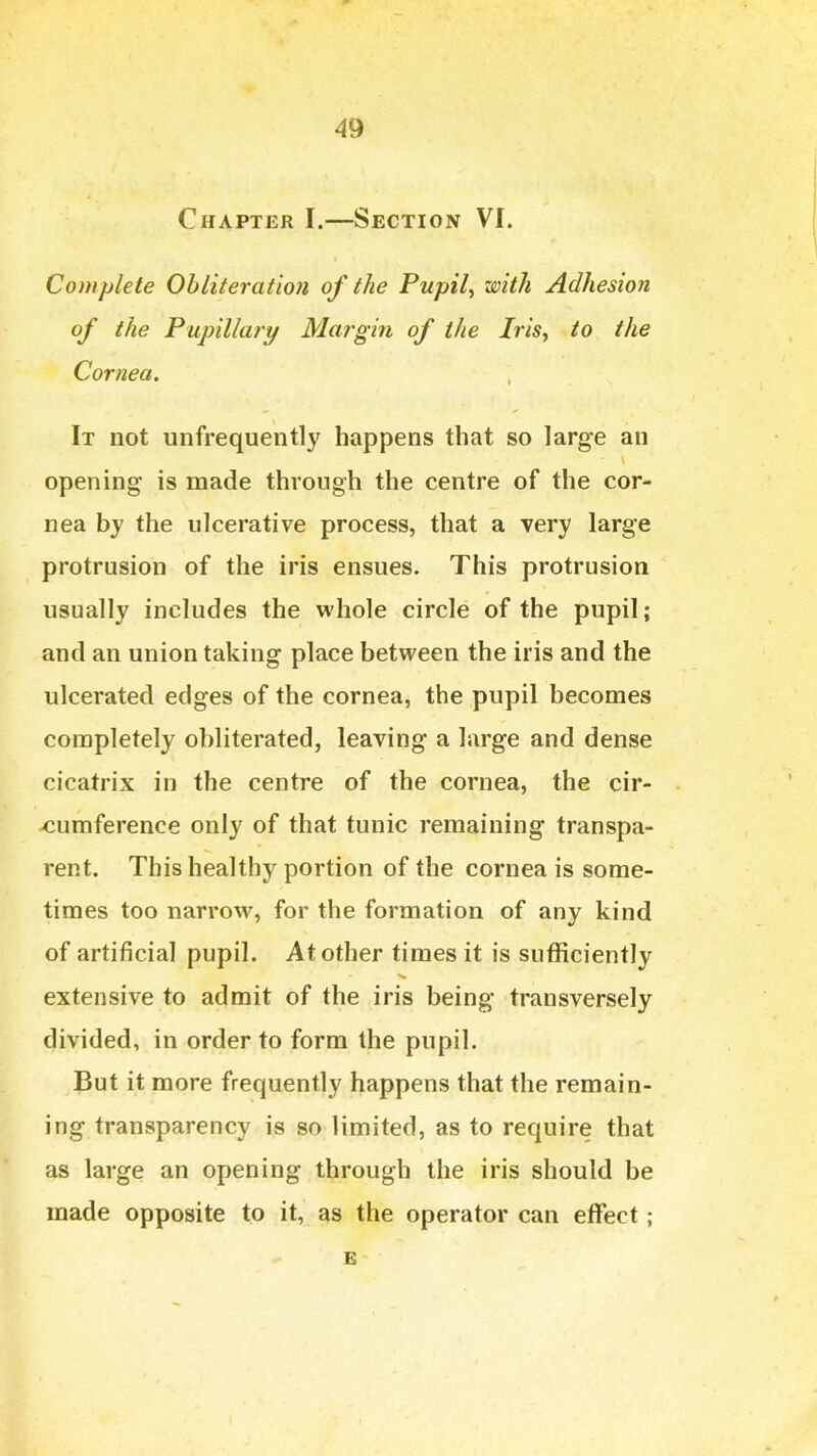 Chapter I.—Section VI. Complete Obliteration of the Pupil^ with Adhesion of the Pupillary Margin of the Iris, to the Cornea. It not unfrequently happens that so large an opening is made through the centre of the cor- nea by the ulcerative process, that a very large protrusion of the iris ensues. This protrusion usually includes the whole circle of the pupil; and an union taking place between the iris and the ulcerated edges of the cornea, the pupil becomes completely obliterated, leaving a large and dense cicatrix in the centre of the cornea, the cir- xiumference only of that tunic remaining transpa- rent. This healthy portion of the cornea is some- times too narrow, for the formation of any kind of artificial pupil. At other times it is sufficiently extensive to admit of the iris being transversely divided, in order to form the pupil. But it more frequently happens that the remain- ing transparency is so limited, as to require that as large an opening through the iris should be made opposite to it, as the operator can effect; E