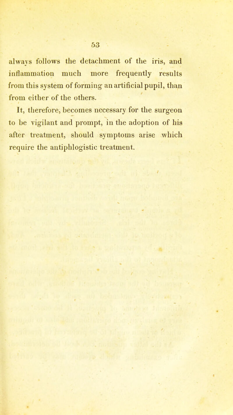 always follows the detachment of the iris, and inflammation much more frequently results from this system of forming an artificial pupil, than from either of the others. It, therefore, becomes necessary for the surgeon to be vigilant and prompt, in the adoption of his after treatment, should symptoms arise which require the antiphlogistic treatment.