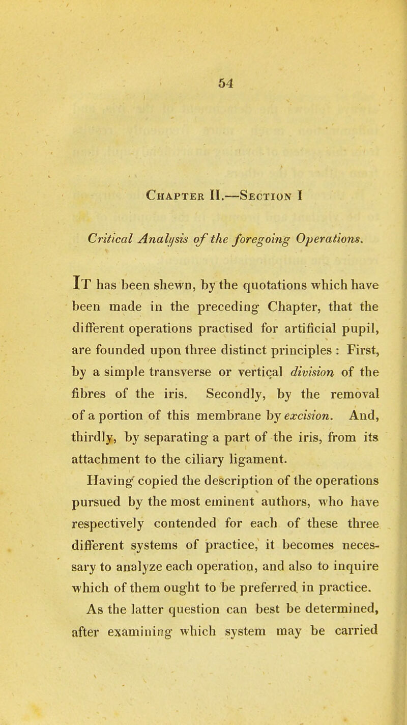 Chapter 11.—Section I Critical Analijsis of the foregoing Operations, It has been shewn, by the quotations which have been made in the preceding Chapter, that the different operations practised for artificial pupil, are founded upon three distinct principles : First, by a simple transverse or vertical division of the fibres of the iris. Secondly, by the removal of a portion of this membrane by excision. And, thirdly, by separating a part of the iris, from its attachment to the ciliary ligament. Having copied the description of the operations pursued by the most eminent authors, who have respectively contended for each of these three different systems of practice, it becomes neces- sary to analyze each operation, and also to inquire which of them ought to be preferred in practice. As the latter question can best be determined, after examining which system may be carried