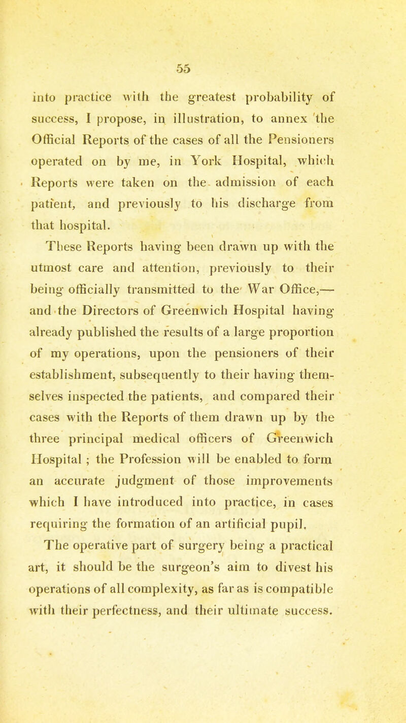 into practice Avith the greatest probability of success, I propose, in illustration, to annex the Official Reports of the cases of all the Pensioners operated on by me, in York Hospital, whi(;h Reports were taken on the admission of each patient, and previously to his discharge from that hospital. These Reports having been drawn up with the utmost care and attention, previously to their being officially transmitted to the War Office,— and the Directors of Greenwich Hospital having already published the results of a large proportion of my operations, upon the pensioners of their establishment, subsequently to their having them- selves inspected the patients, and compared their cases with the Reports of them drawn up by the three principal medical officers of GVeenwich Hospital ; the Profession will be enabled to form an accurate judgment of those improvements which I have introduced into practice, in cases requiring the formation of an artificial pupil. The operative part of surgery being a practical art, it should be the surgeon's aim to divest his operations of all complexity, as far as is compatible with their perfectness, and their ultimate success.