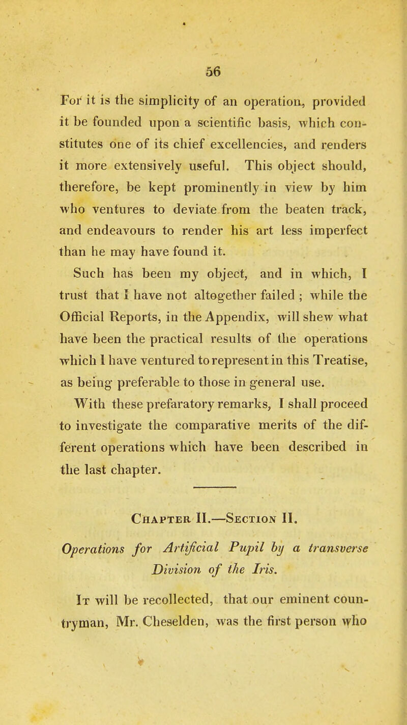 For it is the simplicity of an operation, provided it be founded upon a scientific basis, which con- stitutes one of its chief excellencies, and renders it more extensively useful. This obiect should, therefore, be kept prominently in view by him who ventures to deviate from the beaten track, and endeavours to render his art less imperfect than he may have found it. Such has been my object, and in which, I trust that I have not altogether failed ; while the Official Reports, in the Appendix, will shew what have been the practical results of the operations which 1 have ventured to represent in this Treatise, as being preferable to those in general use. With these prefaratory remarks, I shall proceed to investigate the comparative merits of the dif- ferent operations which have been described in the last chapter. Chapter II.—Section II. Operations for Artificial Pupil hy a transverse Division of the Iris. It will be recollected, that our eminent coun- tryman, Mr. Cheselden, was the first person vyho V
