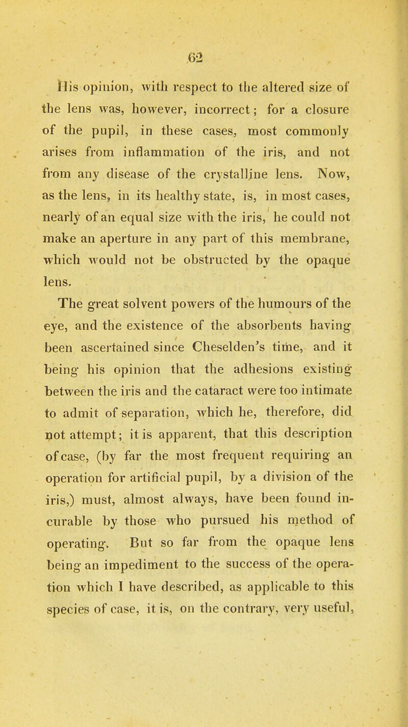 \Vis opinion, with respect to the altered size of the lens was, however, incorrect; for a closure of the pupil, in these cases, most commonly arises from inflammation of the iris, and not from any disease of the crystalline lens. Now, as the lens, in its healthy state, is, in most cases, nearly of an equal size with the iris, he could not make an aperture in any part of this membrane, which would not be obstructed by the opaque lens. The great solvent powers of the humours of the eye, and the existence of the absorbents having been ascertained since Cheselden's time, and it being his opinion that the adhesions existing between the iris and the cataract were too intimate to admit of separation, which he, therefore, did not attempt; it is apparent, that this description of case, (by far the most frequent requiring an operation for artificial pupil, by a division of the iris,) must, almost always, have been found in- curable by those who pursued his niethod of operating. But so far from the opaque lens being an impediment to the success of the opera- tion which I have described, as applicable to this species of case, it is, on the contrary, very useful,