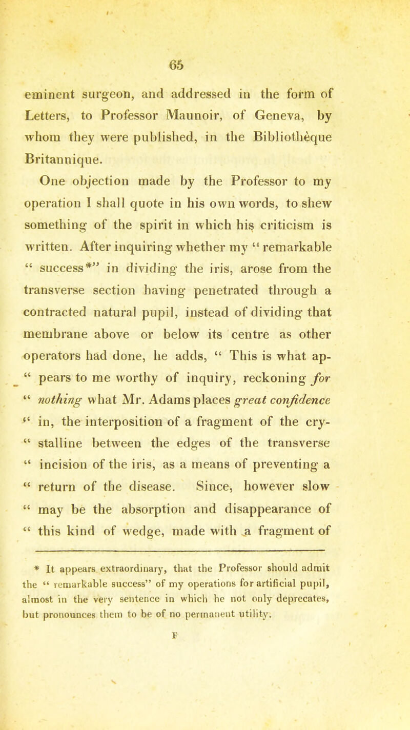 eminent surgeon, and addressed in the fol'm of Letters, to Professor Maunoir, of Geneva, by whom they were published, in the Bibliotlieque Britannique. One objection made by the Professor to my operation I shall quote in his own words, to shew something of the spirit in which his criticism is written. After inquiring whether my  remarkable  success* in dividing the iris, arose from the transverse section having penetrated through a contracted natural pupil, instead of dividing that membrane above or below its centre as other operators had done, he adds,  This is what ap-  pears to me worthy of inquiry, reckoning for nothing what Mr. Adams places ^re-a^ cow/^i/ewce in, the interposition of a fragment of the cry-  stalline between the edges of the transverse  incision of the iris, as a means of preventing a *' return of the disease. Since, however slow  may be the absorption and disappearance of  this kind of wedge, made with ^a fragment of * It appears extraordinary, that the Professor should admit the  remarkable success of my operations for artificial pupil, almost in the very sentence in which he not only deprecates, but pronounces them to be of no permanent utility.
