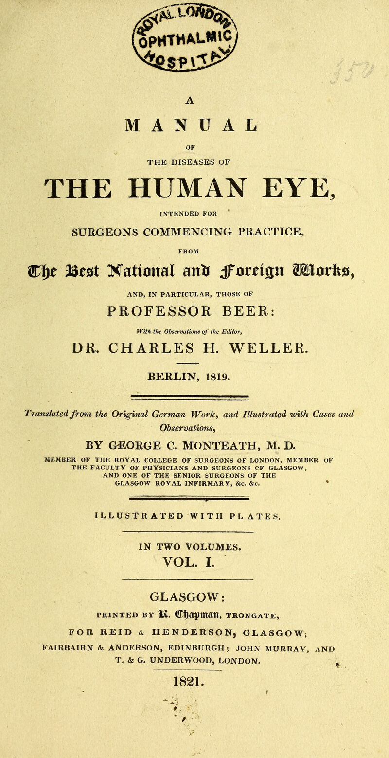 A MANUAL OF THE DISEASES OF THE HUMAN EYE, INTENDED FOR SURGEONS COMMENCING PRACTICE, FROM Wf^t Best Hational anfi dfouifln Wurfes, AND, IN PARTICULAR, THOSE OF PROFESSOR BEER: With the Observations of the Editor, DR. CHARLES H. WELLER. BERLIN, 1819. Translated from the Original German Work^ and Illustrated with Cases and Observations^ BY &EORGE C. MONTEATH, M. D. MKMBER OF THE ROYAL COLLEGE OF SURGEONS OF LONDON, MEMBER OF THE FACULTY OF PHYSICIANS AND SURGEONS CF GLASGOW, AND ONE OF THE SENIOR SURGEONS OF THE GLASGOW ROYAL INFIRMARY, &c. &c. * ILLUSTRATED WITH PLATES. IN TWO VOLUMES. VOL. L GLASGOW: PRINTED BY <K. Ci^apmatt, TRONGATE, FOR REID & HENDERSON, GLASGOW; FAIRBAIRN & ANDERSON, EDINBURGH; JOHN MURRAY, AND T. & G. UNDERWOOD, LONDON. , 182L