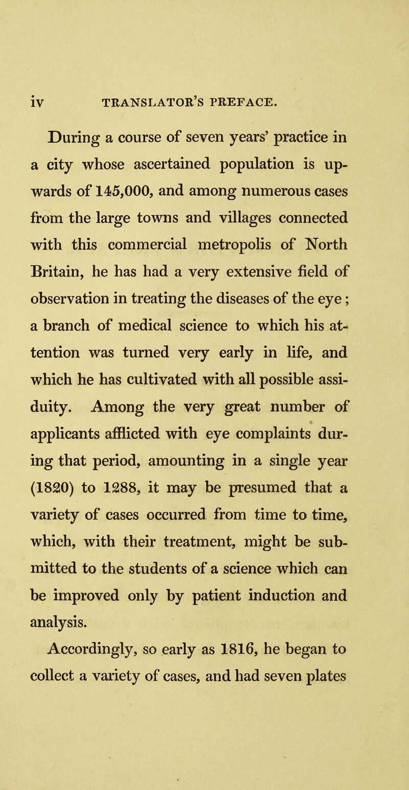 During a course of seven years' practice in a city whose ascertained population is up- wards of 145,000, and among numerous cases from the large towns and villages connected with this commercial metropolis of North Britain, he has had a very extensive field of observation in treating the diseases of the eye; a branch of medical science to which his at- tention was turned very early in life, and which he has cultivated with all possible assi- duity. Among the very great number of applicants afflicted with eye complaints dur- ing that period, amounting in a single year (1820) to 1288, it may be presumed that a variety of cases occurred from time to time, which, with their treatment, might be sub- mitted to the students of a science which can be improved only by patient induction and analysis. Accordingly, so early as 1816, he began to collect a variety of cases, and had seven plates