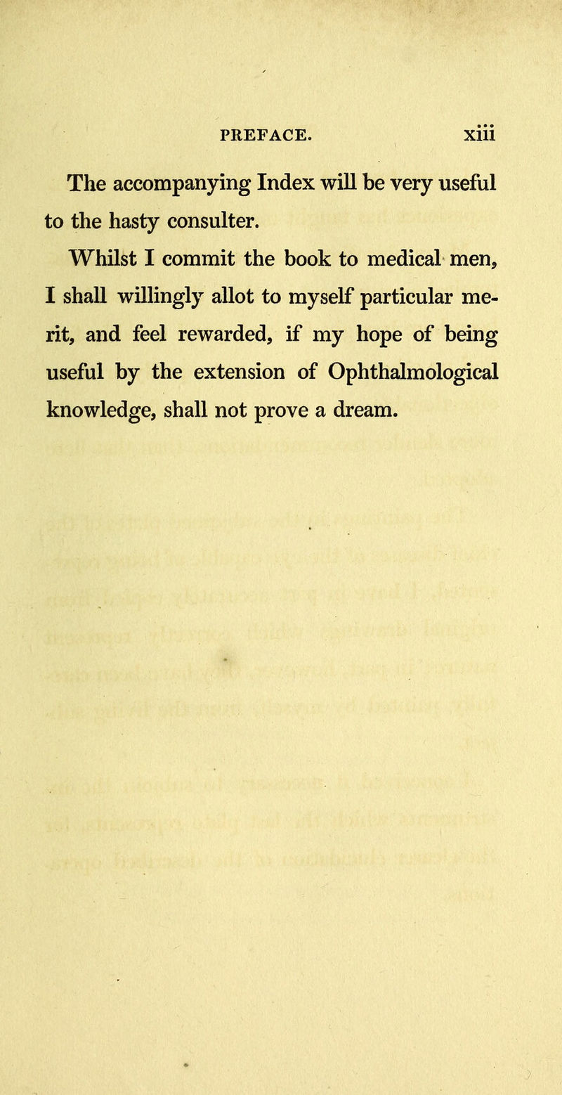 The accompanying Index will be very useful to the hasty consulter. Whilst I commit the book to medical men, I shall willingly allot to myself particular me- rit, and feel rewarded, if my hope of being useful by the extension of Ophthalmological knowledge, shall not prove a dream.