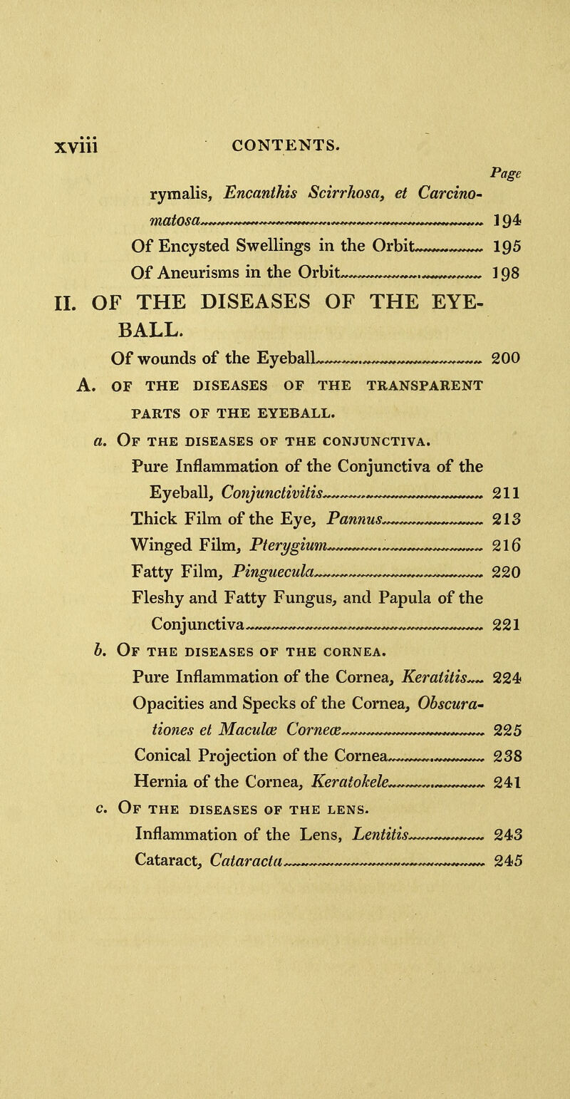 Page rymalis, Encanthis Scirrhosa, et CarcinO' Of Encysted Swellings in the Orbit.^*. 195 Of Aneurisms in the Orbit ^^^.-^ ^ ] 98 II. OF THE DISEASES OF THE EYE- BALL. Of wounds of the Eyeball ^ 200 A. OF THE DISEASES OF THE TRANSPARENT PARTS OF THE EYEBALL. a. Of the diseases of the conjunctiva. Pure Inflammation of the Conjunctiva of the Eyeball, Conjunctivitis 211 Thick Film of the Eye, Pannus ^ 213 Winged Film, Pterygium ^ ^ 216 Fatty Film, Pinguecula . ^— 220 Fleshy and Fatty Fungus, and Papula of the Conjunctiva ^ 221 b. Of the DISEASES OF the CORNEA. Pure Inflammation of the Cornea, Keratitis 224 Opacities and Specks of the Cornea, Obscura- tiones et Maculce Cornece^^^^^^^.,*,^^^^^ 225 Conical Projection of the Cornea .^^ 238 Hernia of the Cornea, Keratokele . 241 c. Of the diseases of the lens. Inflammation of the Lens, Lentitis . 243 Cataract, Cataracta— ^ 245