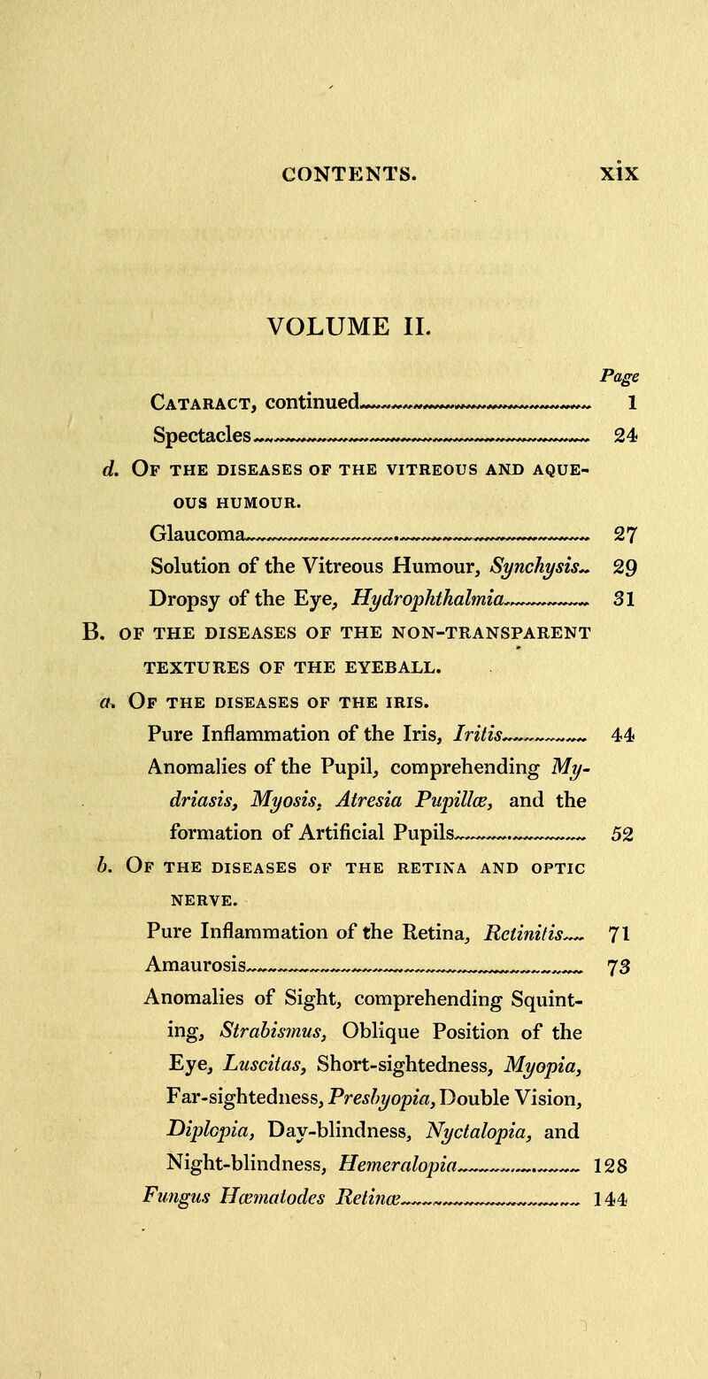 VOLUME IL Page Cataract, continued « 1 d. Of the diseases of the vitreous and aque- ous HUMOUR. Glaucoma^^.—^—~ .—^«—^..^....^^^^^^^^ 27 Solution of the Vitreous Humour, Synchysis^ 29 Dropsy of the Eye, Hydrophthalmia. 31 b. of the diseases of the non-transparent textures of the eyeball. (k Of the diseases of the iris. Pure Inflammation of the Iris, Iritis^^—^^^^ 44 Anomalies of the Pupil, comprehending My- driasis, Myosis. Atresia PupillcBj and the formation of Artificial Pupils^ 52 b. Of the diseases of the retina and optic NERVE. Pure Inflammation of the Retina, Retinitis 71 Amaurosis^^^^ ^ ^ 73 Anomalies of Sight, comprehending Squint- ing, Strahis7nus, Oblique Position of the Eye, Luscitas, Short-sightedness, Myopia, Far-sightedness, Presbyopia, Double Vision, Diplopia, Day-blindness, Nyctalopia, and Night-blindness, Hemeralopia 128 Fungus Hcematodes Retinae « 144 1