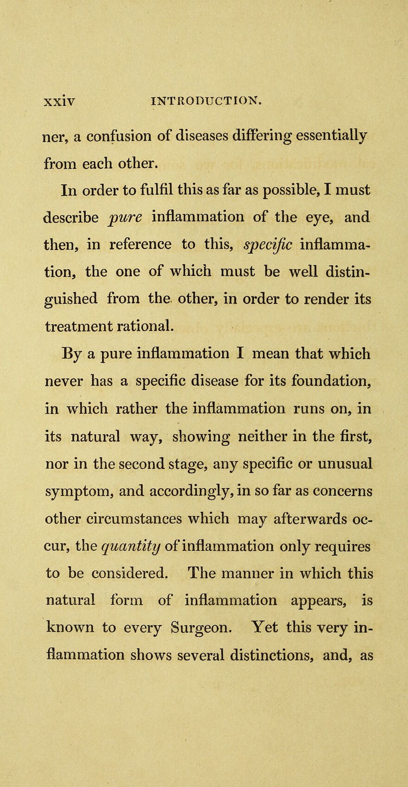 ner, a confusion of diseases differing essentially from each other. In order to fulfil this as far as possible, I must describe pure inflammation of the eye, and then, in reference to this, specific inflamma- tion, the one of which must be well distin- guished from the other, in order to render its treatment rational. By a pure inflammation I mean that which never has a specific disease for its foundation, in which rather the inflammation runs on, in its natural way, showing neither in the first, nor in the second stage, any specific or unusual symptom, and accordingly, in so far as concerns other circumstances which may afterwards oc- cur, the quantity of inflammation only requires to be considered. The manner in which this natural form of inflammation appears, is known to every Surgeon. Yet this very in- flammation shows several distinctions, and, as