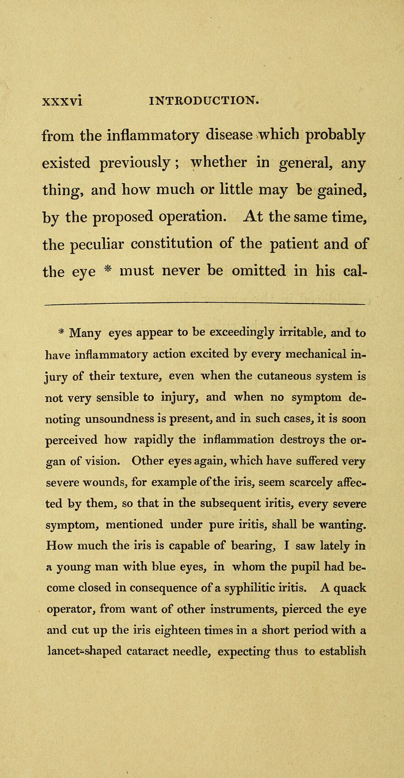 from the inflammatory disease which probably existed previously; whether in general, any thing, and how much or little may be gained, by the proposed operation. At the same time, the peculiar constitution of the patient and of the eye * must never be omitted in his cal- * Many eyes appear to be exceedingly irritable, and to have inflammatory action excited by every mechanical in- jury of their texture, even when the cutaneous system is not very sensible to injury, and when no symptom de- noting unsoundness is present, and in such cases, it is soon perceived how rapidly the inflammation destroys the or- gan of vision. Other eyes again, which have suffered very severe wounds, for example of the iris, seem scarcely affec- ted by them, so that in the subsequent iritis, every severe symptom, mentioned under pure iritis, shall be wanting. How much the iris is capable of bearing, I saw lately in a young man with blue eyes, in whom the pupil had be- come closed in consequence of a syphilitic iritis. A quack operator, from want of other instruments, pierced the eye and cut up the iris eighteen times in a short period with a lancetsi^aped cataract needle, expecting thus to establish