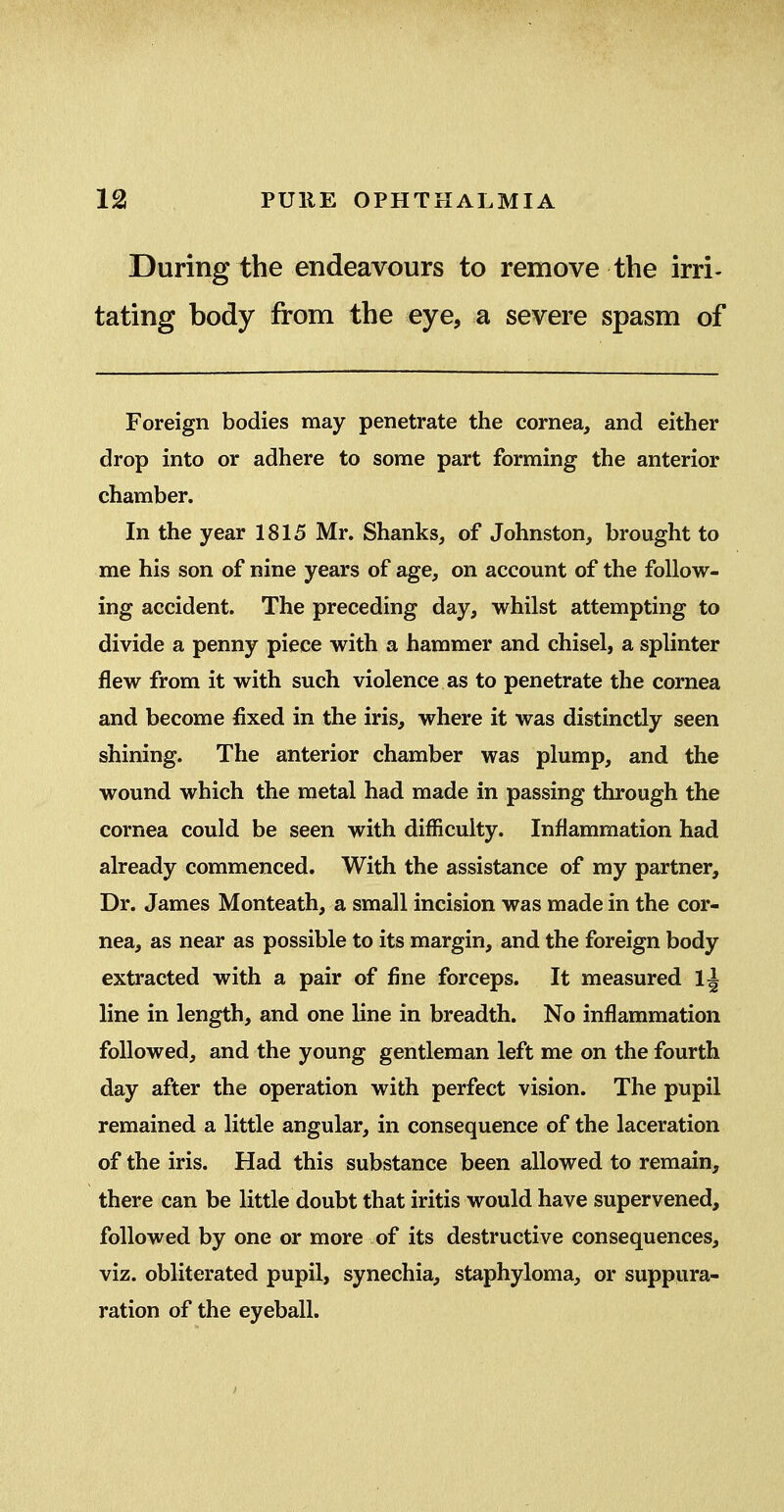 During the endeavours to remove the irri- tating body from the eye, a severe spasm of Foreign bodies may penetrate the cornea, and either drop into or adhere to some part forming the anterior chamber. In the year 1815 Mr. Shanks, of Johnston, brought to me his son of nine years of age, on account of the follow- ing accident. The preceding day, whilst attempting to divide a penny piece with a hammer and chisel, a splinter flew from it with such violence as to penetrate the cornea and become fixed in the iris, where it was distinctly seen shining. The anterior chamber was plump, and the wound which the metal had made in passing through the cornea could be seen with difficulty. Inflammation had already commenced. With the assistance of my partner. Dr. James Monteath, a small incision was made in the cor- nea, as near as possible to its margin, and the foreign body extracted with a pair of fine forceps. It measured 1^ line in length, and one line in breadth. No inflammation followed, and the young gentleman left me on the fourth day after the operation with perfect vision. The pupil remained a little angular, in consequence of the laceration of the iris. Had this substance been allowed to remain, there can be little doubt that iritis would have supervened, followed by one or more of its destructive consequences, viz. obliterated pupil, synechia, staphyloma, or suppura- ration of the eyeball.