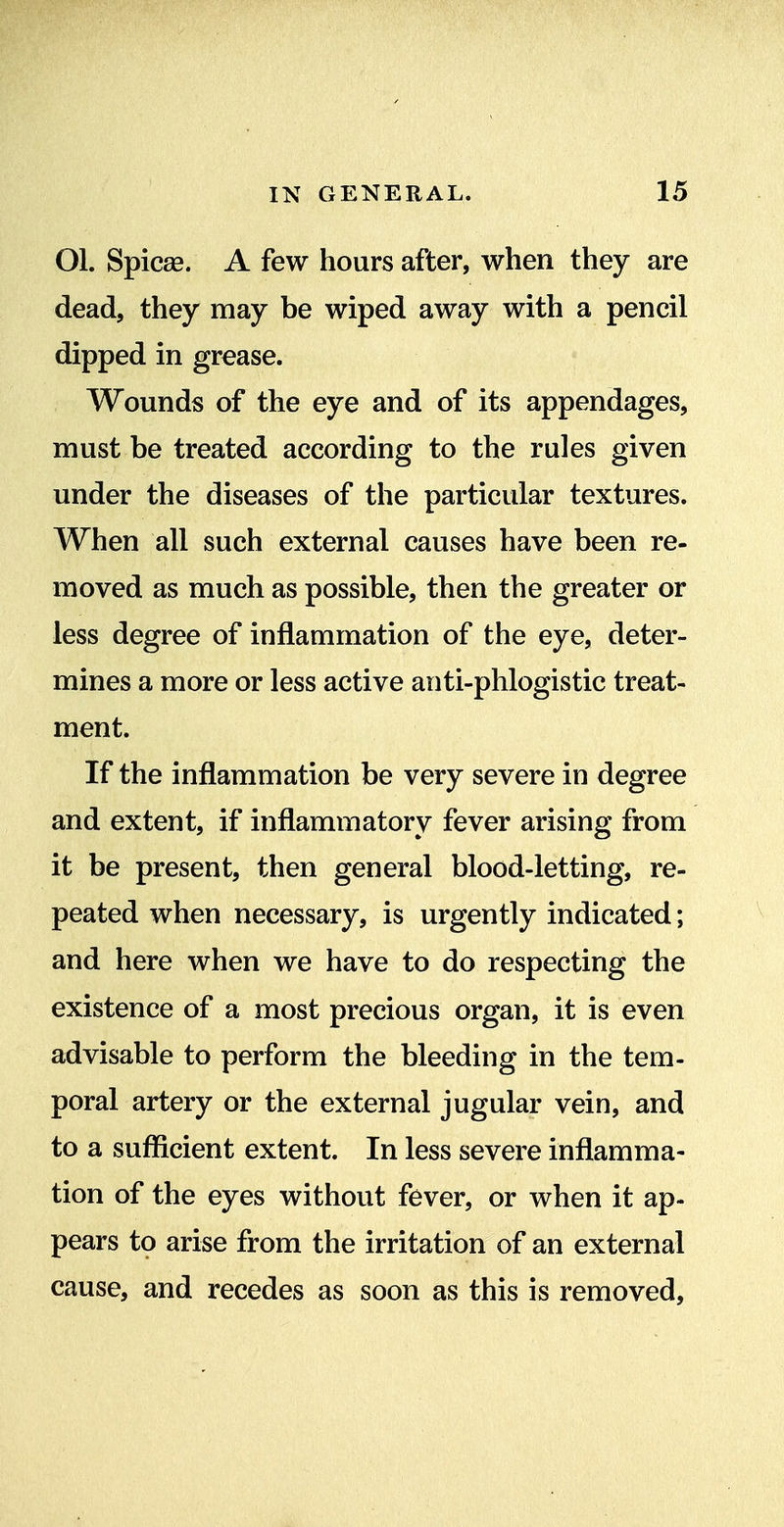 Ol. Spicas. A few hours after, when they are dead, they may be wiped away with a pencil dipped in grease. Wounds of the eye and of its appendages, must be treated according to the rules given under the diseases of the particular textures. When all such external causes have been re- moved as much as possible, then the greater or less degree of inflammation of the eye, deter- mines a more or less active anti-phlogistic treat- ment. If the inflammation be very severe in degree and extent, if inflammatory fever arising from it be present, then general blood-letting, re- peated when necessary, is urgently indicated; and here when we have to do respecting the existence of a most precious organ, it is even advisable to perform the bleeding in the tem- poral artery or the external jugular vein, and to a sufficient extent. In less severe inflamma- tion of the eyes without fever, or when it ap- pears tp arise from the irritation of an external cause, and recedes as soon as this is removed.