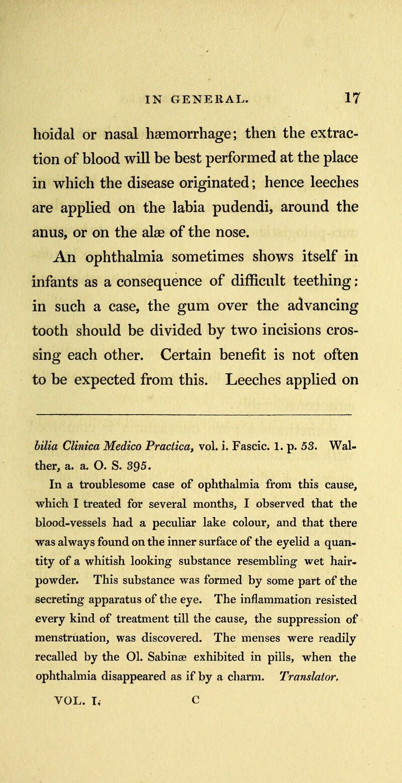 hoidal or nasal haemorrhage; then the extrac- tion of blood will be best performed at the place in which the disease originated; hence leeches are applied on the labia pudendi, around the anus, or on the alas of the nose. An ophthalmia sometimes shows itself in infants as a consequence of difficult teething; in such a case, the gum over the advancing tooth should be divided by two incisions cros- sing each other. Certain benefit is not often to be expected from this. Leeches applied on hilia Clinica Medico Practica, vol. i. Fascic. 1. p. 53. Wal- ther, a. a. O. S. 395. In a troublesome case of ophthalmia from this cause, which I treated for several months, I observed that the blood-vessels had a peculiar lake colour, and that there was always found on the inner surface of the eyelid a quan- tity of a whitish looking substance resembling wet hair- powder. This substance was formed by some part of the secreting apparatus of the eye. The inflammation resisted every kind of treatment till the cause, the suppression of menstruation, was discovered. The menses were readily recalled by the 01. Sabinse exhibited in pills, when the ophthalmia disappeared as if by a charm. Translator, VOL. I, C