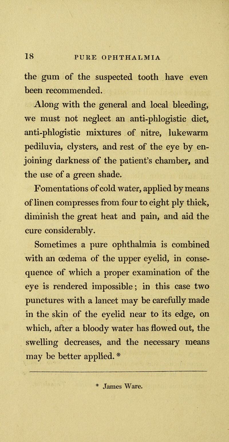 the gum of the suspected tooth have even been recommended. Along with the general and local bleeding, we must not neglect an anti-phlogistic diet, anti-phlogistic mixtures of nitre, lukewarm pediluvia, clysters, and rest of the eye by en- joining darkness of the patient's chamber, and the use of a green shade. Fomentations of cold water, applied by means of linen compresses from four to eight ply thick, diminish the great heat and pain, and aid the cure considerably. Sometimes a pure ophthalmia is combined with an oedema of the upper eyelid, in conse- quence of which a proper examination of the eye is rendered impossible; in this case two punctures with a lancet may be carefully made in the skin of the eyelid near to its edge, on which, after a bloody water has flowed out, the swelling decreases, and the necessary means may be better applied. * * James Ware.