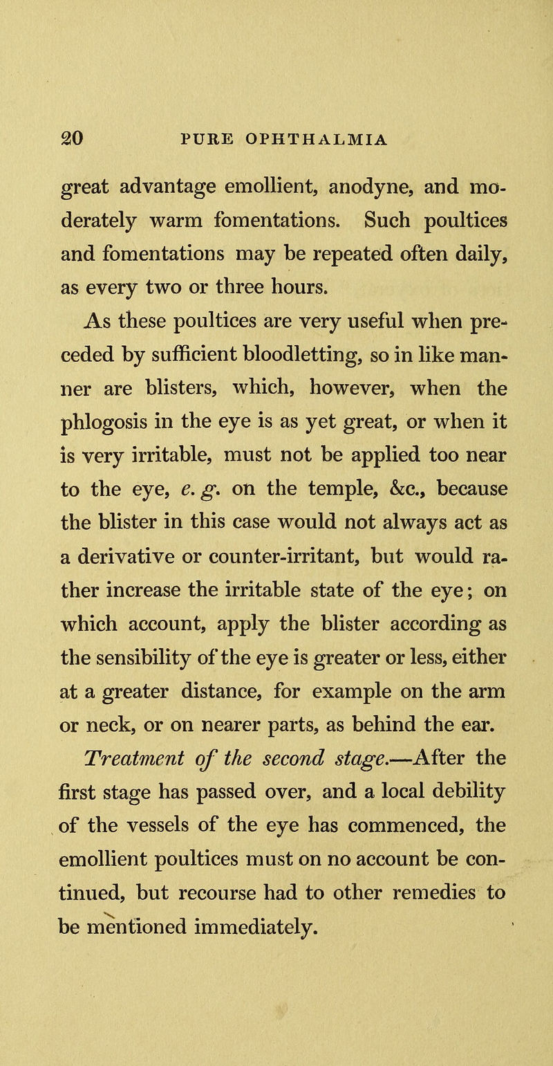 great advantage emollient, anodyne, and mo- derately warm fomentations. Such poultices and fomentations may be repeated often daily, as every two or three hours. As these poultices are very useful when pre- ceded by sufficient bloodletting, so in like man- ner are blisters, which, however, when the phlogosis in the eye is as yet great, or when it is very irritable, must not be applied too near to the eye, e.g. on the temple, &c., because the blister in this case would not always act as a derivative or counter-irritant, but would ra- ther increase the irritable state of the eye; on which account, apply the blister according as the sensibility of the eye is greater or less, either at a greater distance, for example on the arm or neck, or on nearer parts, as behind the ear. Treatment of the second stage.—After the first stage has passed over, and a local debility of the vessels of the eye has commenced, the emollient poultices must on no account be con- tinued, but recourse had to other remedies to be mentioned immediately.