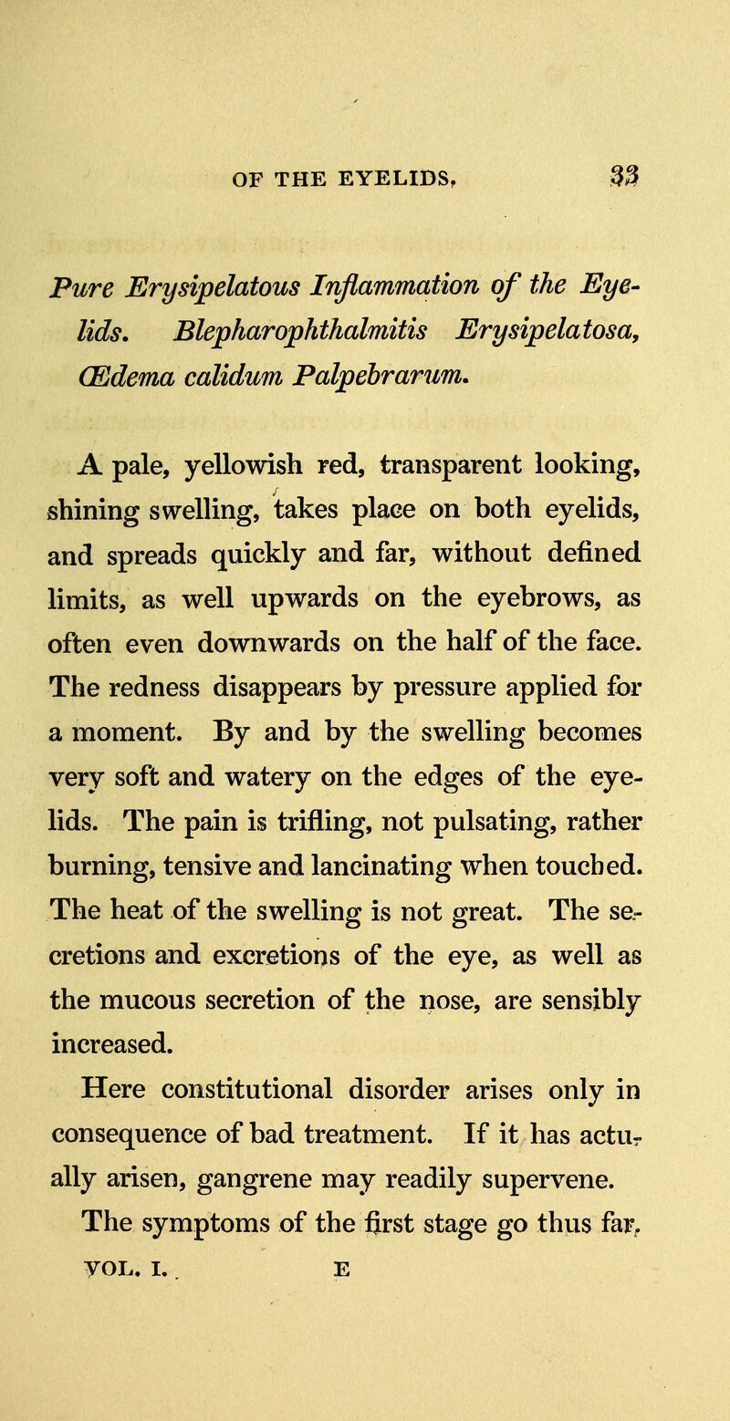 Pure Erysipelatous Infiammation of the Eye- lids. Blepharophthalmitis Erysipela tosa, (Edema calidum Palpebrarum. A pale, yellowish red, transparent looking, shining swelling, takes place on both eyelids, and spreads quickly and far, without defined limits, as well upwards on the eyebrows, as often even downwards on the half of the face. The redness disappears by pressure applied for a moment. By and by the swelling becomes very soft and watery on the edges of the eye- lids. The pain is trifling, not pulsating, rather burning, tensive and lancinating when touched. The heat of the swelling is not great. The se- cretions and excretions of the eye, as well as the mucous secretion of the nose, are sensibly increased. Here constitutional disorder arises only in consequence of bad treatment. If it has actur ally arisen, gangrene may readily supervene. The symptoms of the first stage go thus far^. yoL. I. , E