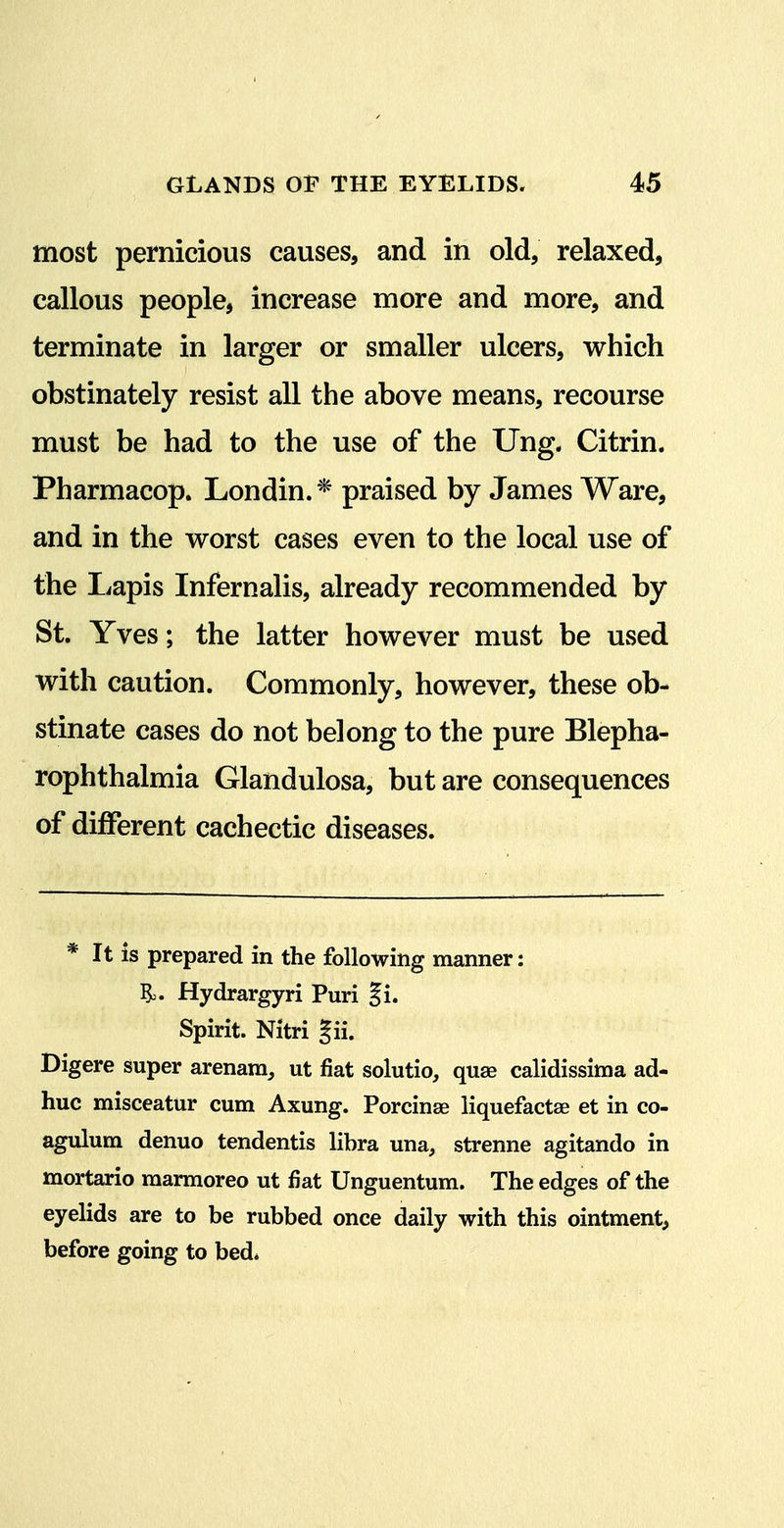 most pernicious causes, and in old, relaxed, callous people, increase more and more, and terminate in larger or smaller ulcers, which obstinately resist all the above means, recourse must be had to the use of the Ung. Citrin. Pharmacop. Londin.* praised by James Ware, and in the worst cases even to the local use of the Lapis Infernalis, already recommended by St. Yves; the latter however must be used with caution. Commonly, however, these ob- stinate cases do not belong to the pure Blepha- rophthalmia Glandulosa, but are consequences of different cachectic diseases. * It is prepared in the following manner: ?o. Hydrargyri Puri §i. Spirit. Nitri gii. Digere super arenam, ut fiat solutio, quse calidissima ad- hue misceatur cum Axung. Porcinse liquefactse et in co- agulum denuo tendentis libra una, strenne agitando in mortario raarmoreo ut fiat Unguentum. The edges of the eyelids are to be rubbed once daily with this ointment^ before going to bed*