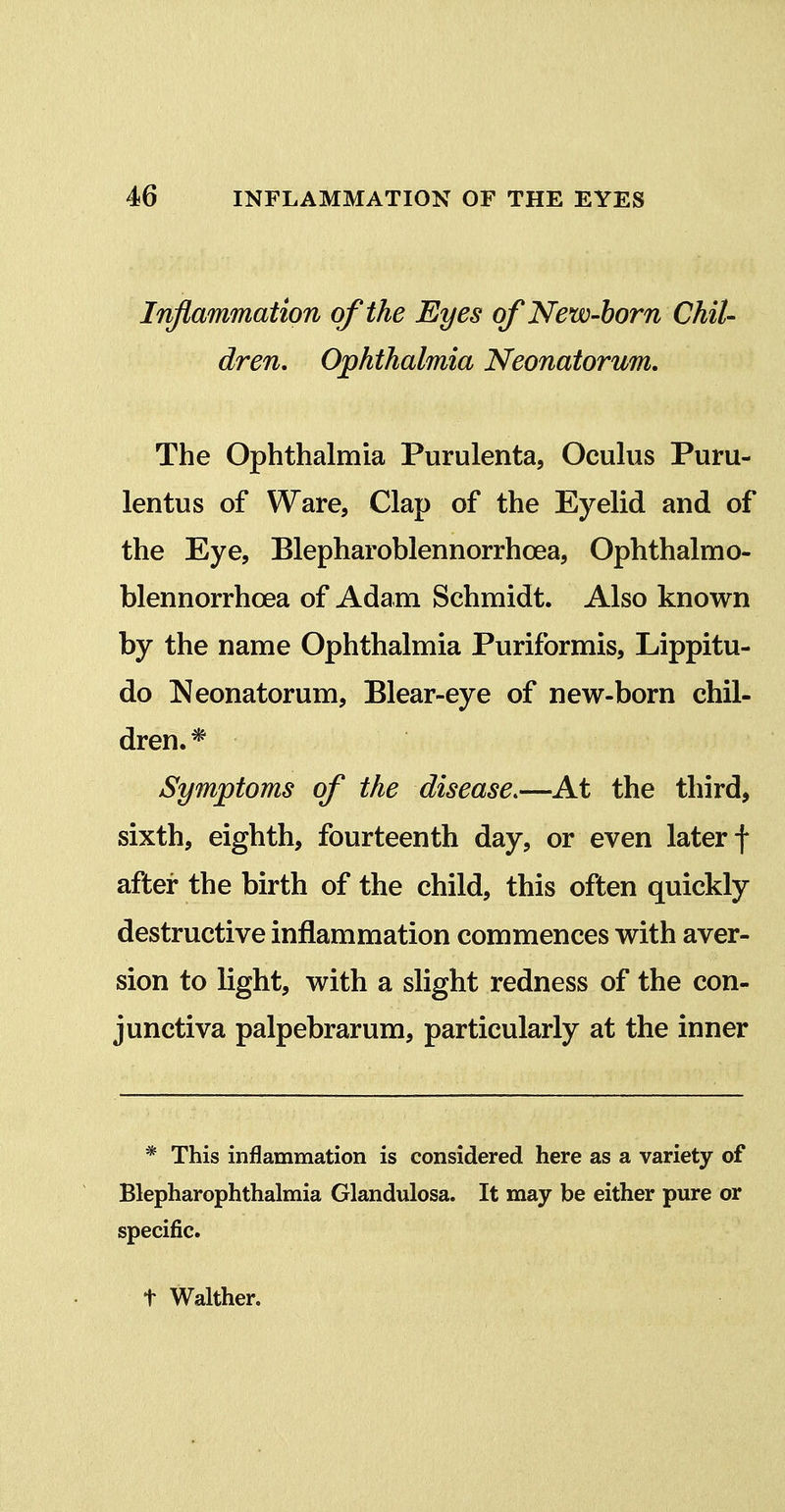 Inflammation of the Eyes of New-born Chit- ^ dren. Ophthalmia Neonatorum, The Ophthalmia Purulenta, Ocuhis Puru- lentus of Ware, Clap of the Eyelid and of the Eye, Blepharoblennorrhoea, Ophthalmo- blennorrhoea of Adam Schmidt. Also known by the name Ophthalmia Puriformis, Lippitu- do Neonatorum, Blear-eye of new-born chil- dren.* Symptoms of the disease.—At the third, sixth, eighth, fourteenth day, or even later f after the birth of the child, this often quickly destructive inflammation commences with aver- sion to light, with a slight redness of the con- junctiva palpebrarum, particularly at the inner * This inflammation is considered here as a variety of Blepharophthalmia Glandulosa. It may be either pure or specific. t Walther.