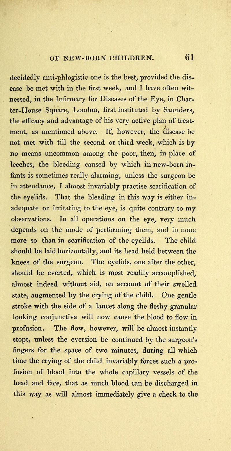 decidedly anti-phlogistic one is the best, provided the dis- ease be met with in the first week, and I have often wit- nessed, in the Infirmary for Diseases of the Eye, in Char- ter-House Square, London, first instituted by Saunders, the efficacy and advantage of his very active plan of treat- ment, as mentioned above. If, however, the disease be not met with till the second or third week, .which is by no means uncommon among the poor, then, in place of leeches, the bleeding caused by which in new-born in- fants is sometimes really alarming, unless the surgeon be ill attendance, I almost invariably practise scarification of the eyelids. That the bleeding in this way is either in* adequate or irritating to the eye, is quite contrary to my observations. In all operations on the eye, very much depends on the mode of performing them, and in none more so than in scarification of the eyelids. The child should be laid horizontally, and its head held between the knees of the surgeon. The eyelids, one after the other, should be everted, which is most readily accomplished, almost indeed without aid, on account of their swelled state, augmented by the crying of the child. One gentle stroke with the side of a lancet along the fleshy granular looking conjunctiva will now cause the blood to flow in profusion. The flow, however, will be almost instantly stopt, unless the eversion be continued by the surgeon's fingers for the space of two minutes, during all which time the crying of the child invariably forces such a pro- fusion of blood into the whole capillary vessels of the head and face, that as much blood can be discharged in this way as will almost immediately give a check to the