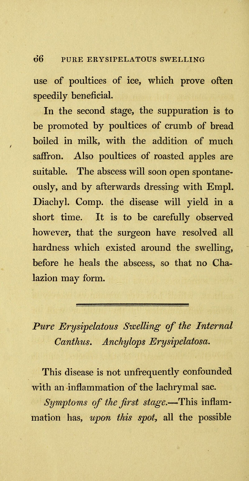 use of poultices of ice, which prove often speedily beneficial. In the second stage, the suppuration is to be promoted by poultices of crumb of bread boiled in milk, with the addition of much saffron. Also poultices of roasted apples are suitable. The abscess will soon open spontane- ously, and by afterwards dressing with Empl. Diachyl. Comp. the disease will yield in a short time. It is to be carefully observed however, that the surgeon have resolved all hardness which existed around the swelling, before he heals the abscess, so that no Cha- lazion may form. Pure Erysipelatous Swelling of the Internal Canthus. Anchylops Erysipelatosa, This disease is not unfrequently confounded with an inflammation of the lachrymal sac. Symptoms of the first stage,—This inflam- mation has, upon this spot, all the possible