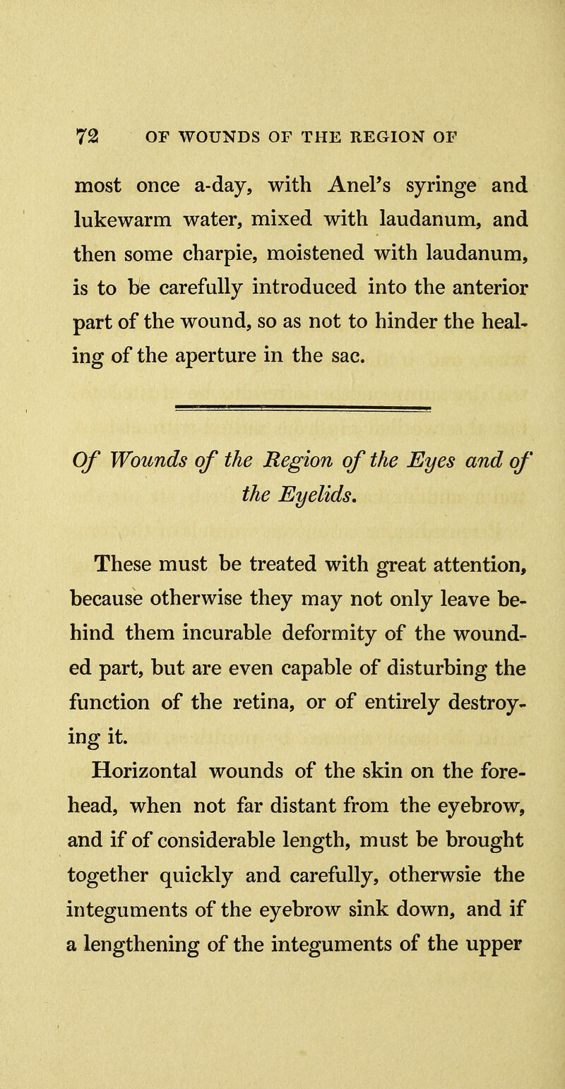 most once a-day, with AnePs syringe and lukewarm water, mixed with laudanum, and then some charpie, moistened with laudanum, is to be carefully introduced into the anterior part of the wound, so as not to hinder the heal- ing of the aperture in the sac. Of Wounds of the Region of the Eyes and of the Eyelids, These must be treated with great attention, because otherwise they may not only leave be- hind them incurable deformity of the wound- ed part, but are even capable of disturbing the function of the retina, or of entirely destroy- ing it. Horizontal wounds of the skin on the fore- head, when not far distant from the eyebrow, and if of considerable length, must be brought together quickly and carefully, otherwsie the integuments of the eyebrow sink down, and if a lengthening of the integuments of the upper