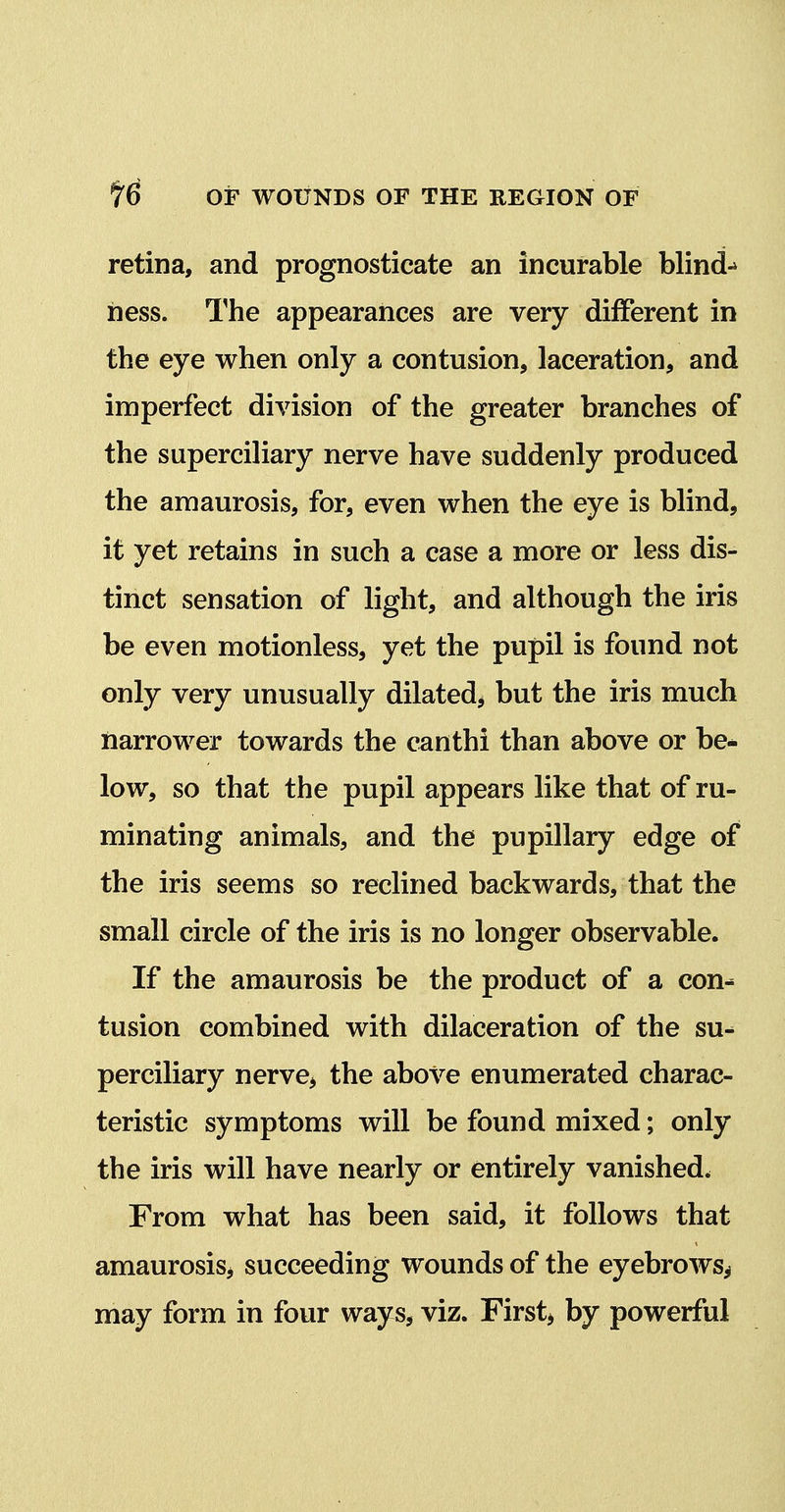 retina, and prognosticate an incurable blind-* ness. The appearances are very different in the eye when only a contusion, laceration, and imperfect division of the greater branches of the superciliary nerve have suddenly produced the amaurosis, for, even when the eye is blind, it yet retains in such a case a more or less dis- tinct sensation of light, and although the iris be even motionless, yet the pupil is found not only very unusually dilated^ but the iris much narrower towards the canthi than above or be* low, so that the pupil appears like that of ru- minating animals, and the pupillary edge of the iris seems so reclined backwards, that the small circle of the iris is no longer observable. If the amaurosis be the product of a con- tusion combined with dilaceration of the su- perciliary nerve> the above enumerated charac- teristic symptoms will be found mixed; only the iris will have nearly or entirely vanished. From what has been said, it follows that amaurosis^ succeeding wounds of the eyebrows^ may form in four ways, viz. Firsts by powerful